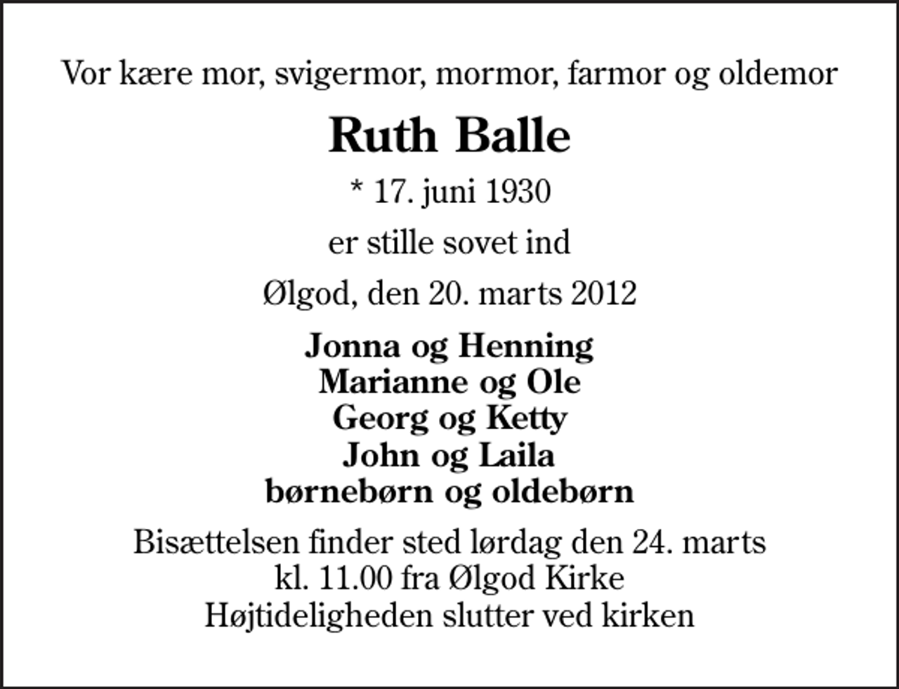 <p>Vor kære mor, svigermor, mormor, farmor og oldemor<br />Ruth Balle<br />* 17. juni 1930<br />er stille sovet ind<br />Ølgod, den 20. marts 2012<br />Jonna og Henning Marianne og Ole Georg og Ketty John og Laila børnebørn og oldebørn<br />Bisættelsen finder sted lørdag den 24. marts kl. 11.00 fra Ølgod Kirke Højtideligheden slutter ved kirken</p>