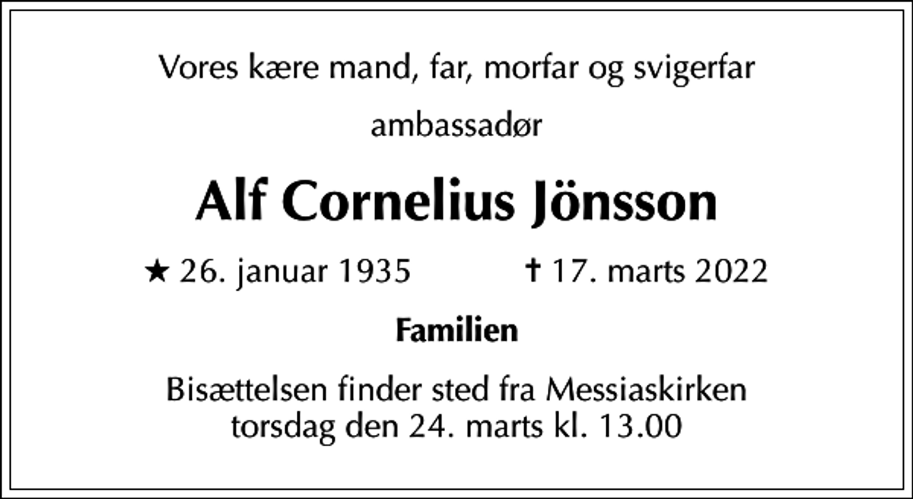 <p>Vores kære mand, far, morfar og svigerfar<br />ambassadør<br />Alf Cornelius Jönsson<br />* 26. januar 1935 ✝ 17. marts 2022<br />Familien<br />Bisættelsen finder sted fra Messiaskirken torsdag den 24. marts kl. 13.00</p>
