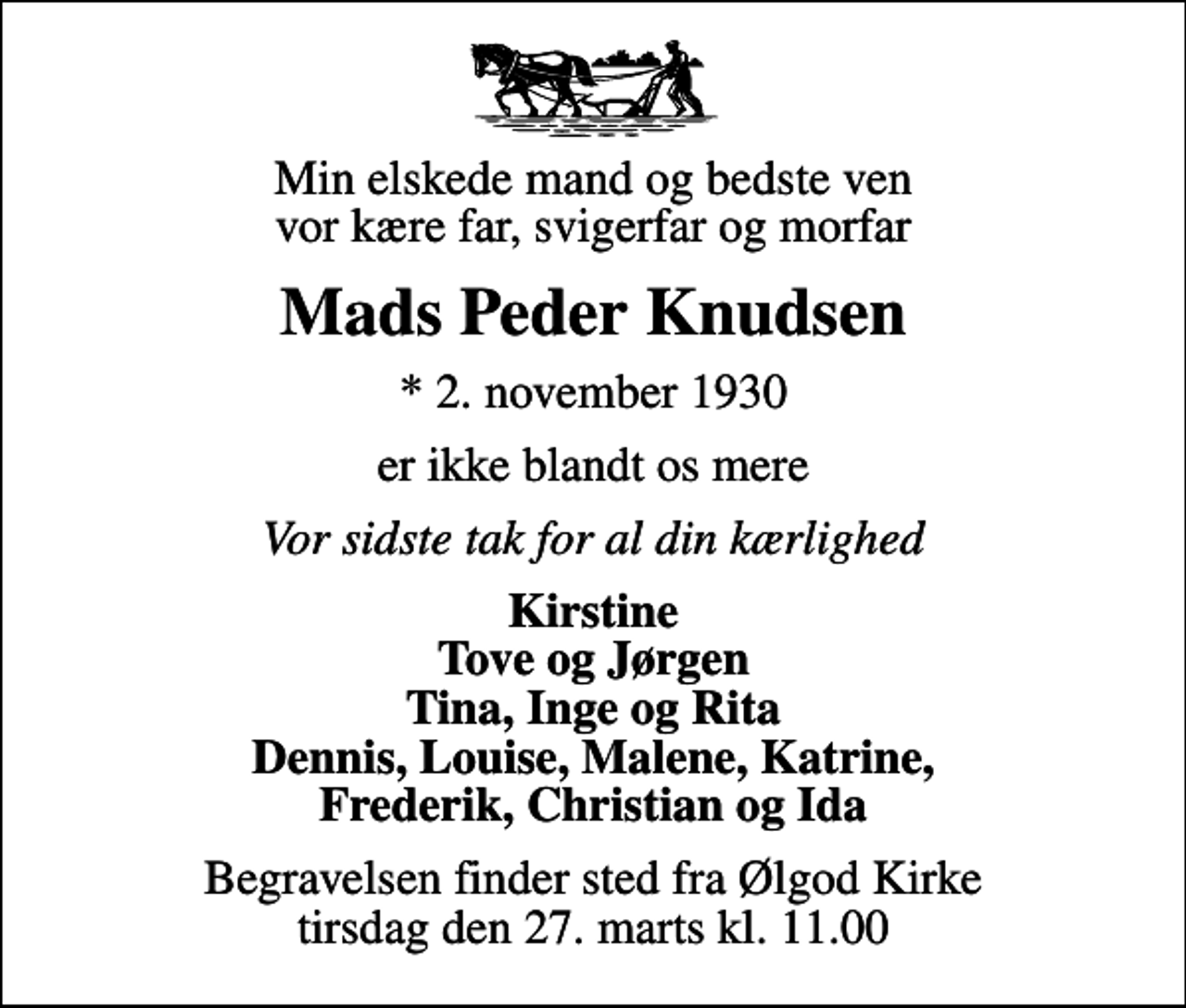 <p>Min elskede mand og bedste ven vor kære far, svigerfar og morfar<br />Mads Peder Knudsen<br />* 2. november 1930<br />er ikke blandt os mere<br />Vor sidste tak for al din kærlighed<br />Kirstine Tove og Jørgen Tina, Inge og Rita Dennis, Louise, Malene, Katrine, Frederik, Christian og Ida<br />Begravelsen finder sted fra Ølgod Kirke tirsdag den 27. marts kl. 11.00</p>