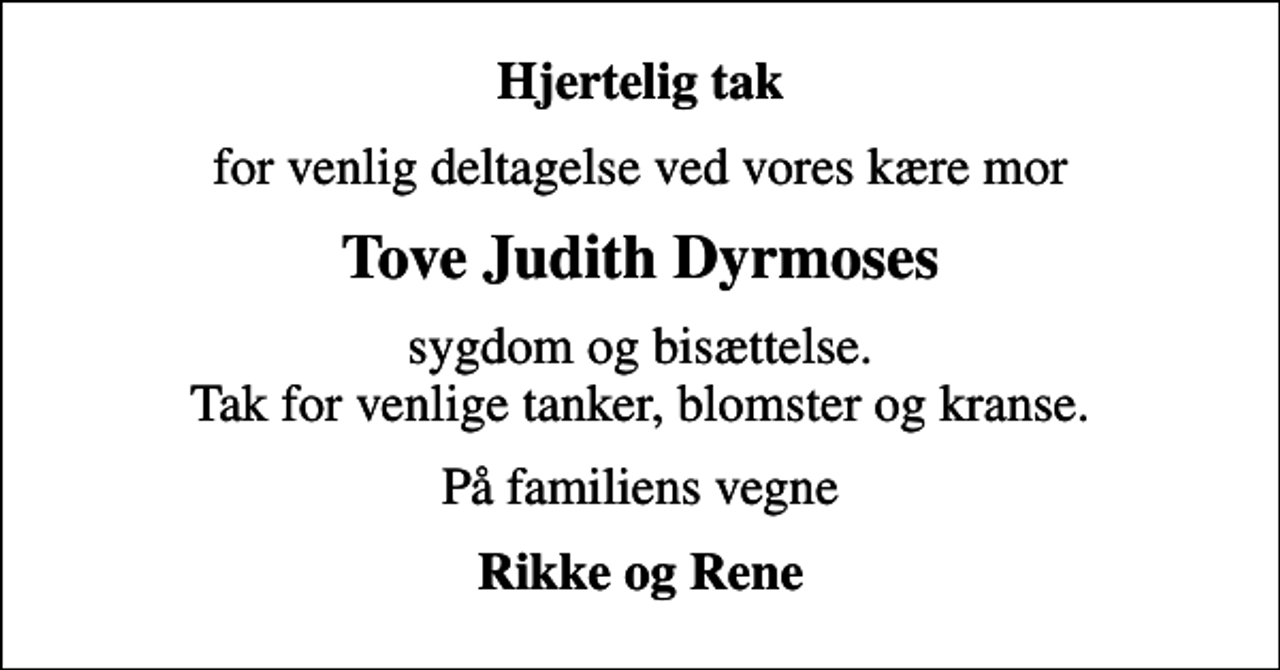 <p>Hjertelig tak<br />for venlig deltagelse ved vores kære mor<br />Tove Judith Dyrmoses<br />sygdom og bisættelse. Tak for venlige tanker, blomster og kranse.<br />På familiens vegne<br />Rikke og Rene</p>