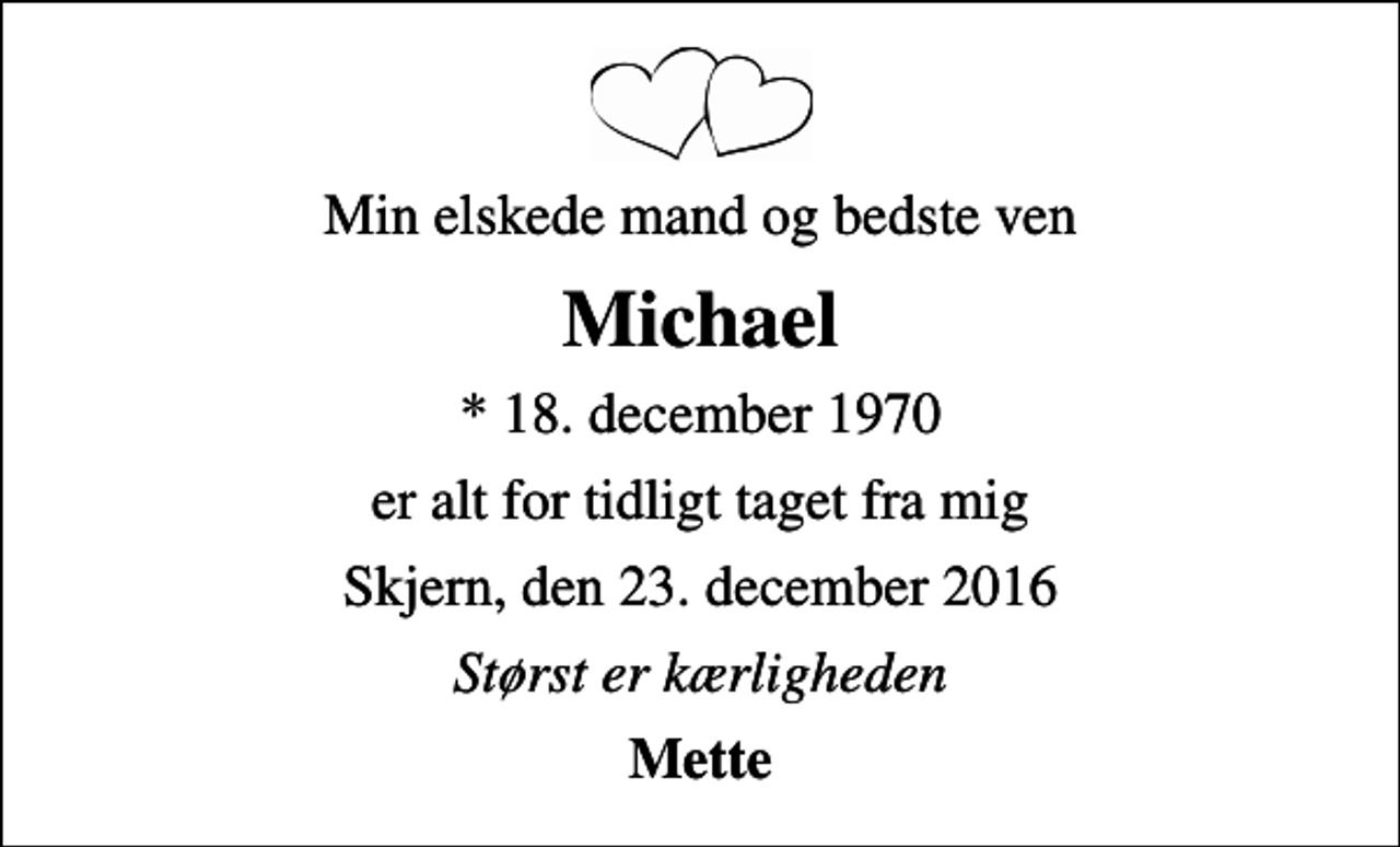 <p>Min elskede mand og bedste ven<br />Michael<br />* 18. december 1970<br />er alt for tidligt taget fra mig<br />Skjern, den 23. december 2016<br />Størst er kærligheden<br />Mette</p>