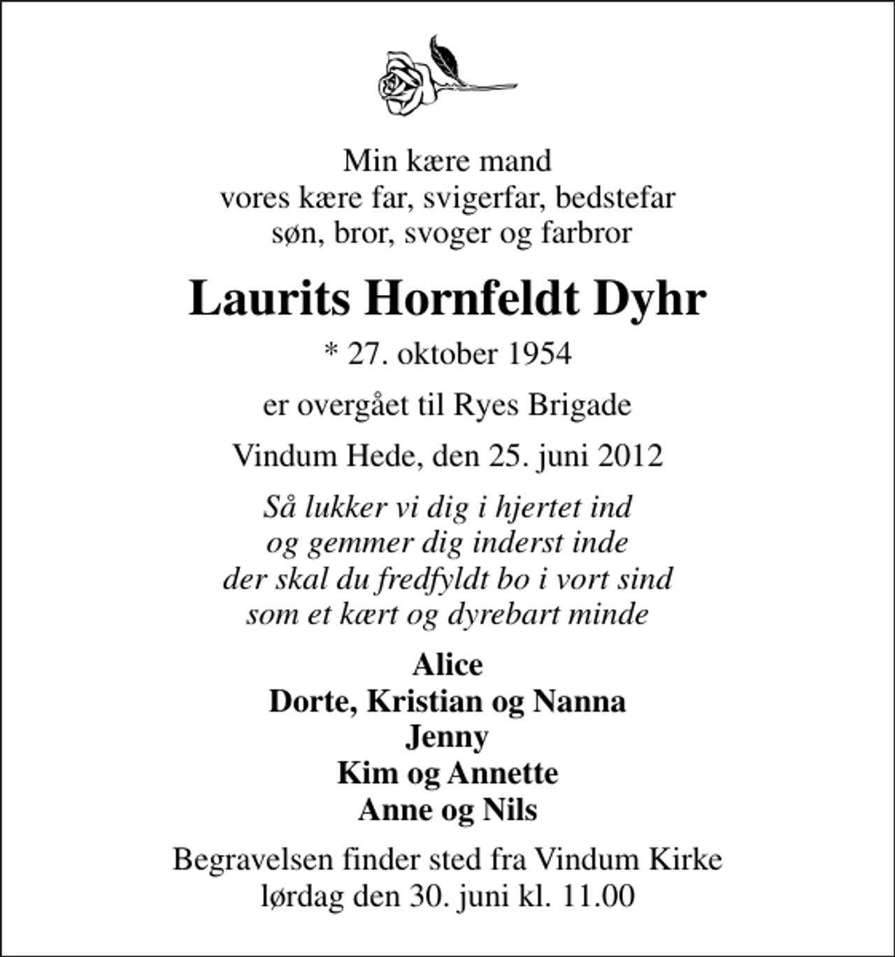<p>Min kære mand vores kære far, svigerfar, bedstefar søn, bror, svoger og farbror<br />Laurits Hornfeldt Dyhr<br />* 27. oktober 1954<br />er overgået til Ryes Brigade<br />Vindum Hede, den 25. juni 2012<br />Så lukker vi dig i hjertet ind og gemmer dig inderst inde der skal du fredfyldt bo i vort sind som et kært og dyrebart minde<br />Alice Dorte, Kristian og Nanna Jenny Kim og Annette Anne og Nils<br />Begravelsen finder sted fra Vindum Kirke lørdag den 30. juni kl. 11.00</p>