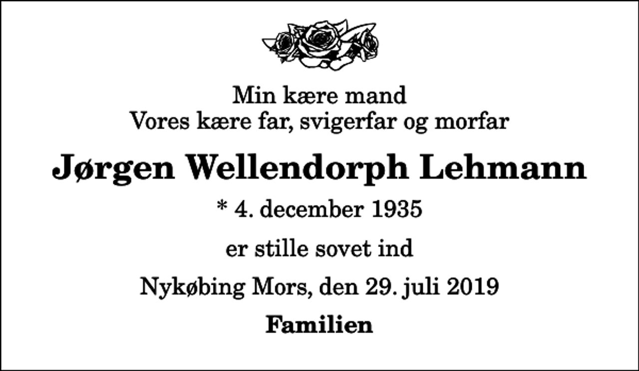 <p>Min kære mand Vores kære far, svigerfar og morfar<br />Jørgen Wellendorph Lehmann<br />* 4. december 1935<br />er stille sovet ind<br />Nykøbing Mors, den 29. juli 2019<br />Familien</p>