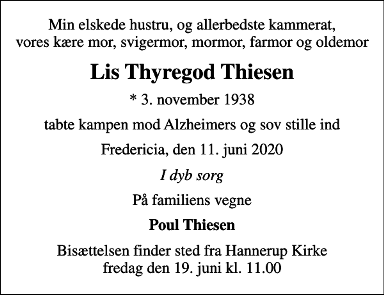 <p>Min elskede hustru, og allerbedste kammerat, vores kære mor, svigermor, mormor, farmor og oldemor<br />Lis Thyregod Thiesen<br />* 3. november 1938<br />tabte kampen mod Alzheimers og sov stille ind<br />Fredericia, den 11. juni 2020<br />I dyb sorg<br />På familiens vegne<br />Poul Thiesen<br />Bisættelsen finder sted fra Hannerup Kirke fredag den 19. juni kl. 11.00</p>