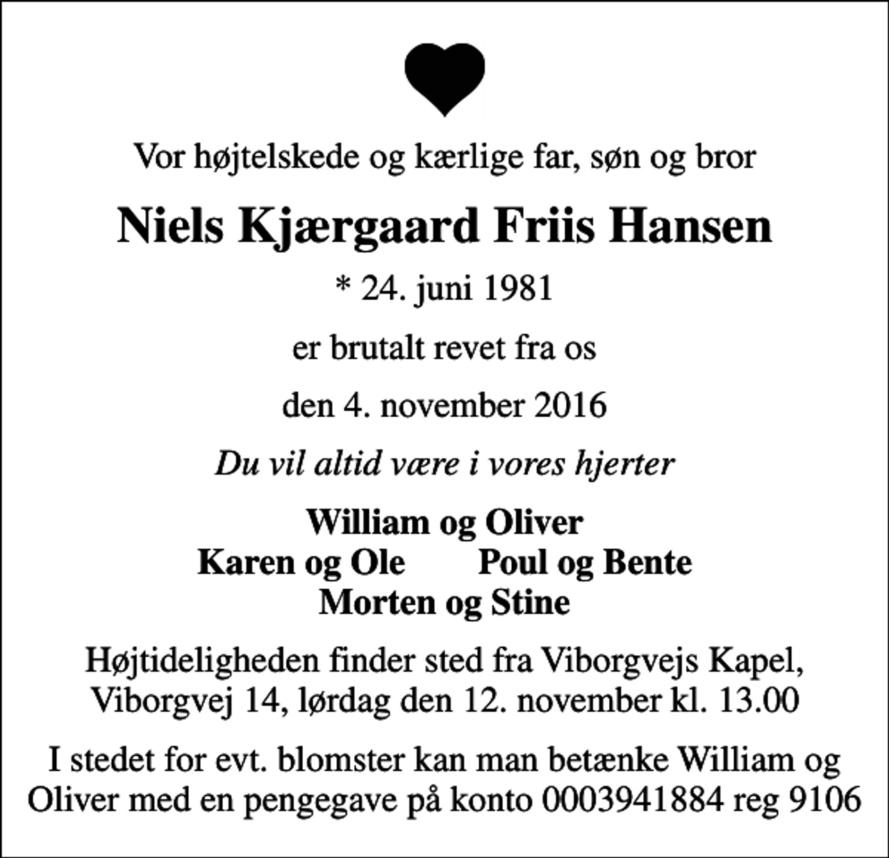 <p>Vor højtelskede og kærlige far, søn og bror<br />Niels Kjærgaard Friis Hansen<br />* 24. juni 1981<br />er brutalt revet fra os<br />den 4. november 2016<br />Du vil altid være i vores hjerter<br />William og Oliver Karen og Ole Poul og Bente Morten og Stine<br />Højtideligheden finder sted fra Viborgvejs Kapel, Viborgvej 14, lørdag den 12. november kl. 13.00<br />I stedet for evt. blomster kan man betænke William og Oliver med en pengegave på konto 0003941884 reg 9106</p>