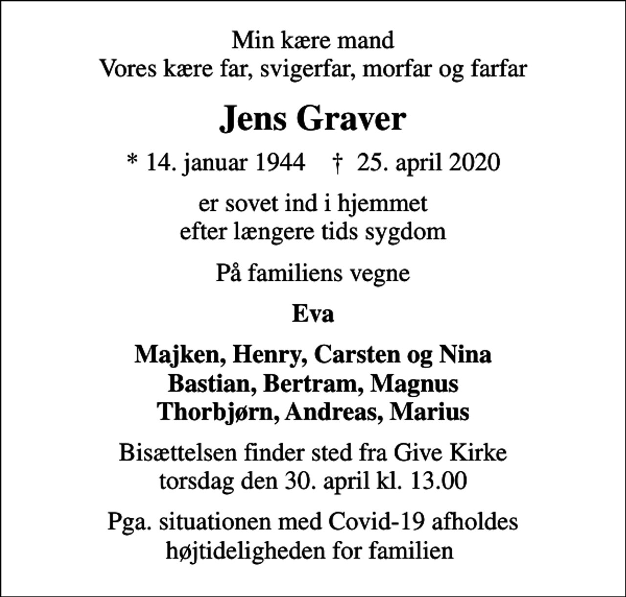 <p>Min kære mand Vores kære far, svigerfar, morfar og farfar<br />Jens Graver<br />* 14. januar 1944 ✝ 25. april 2020<br />er sovet ind i hjemmet efter længere tids sygdom<br />På familiens vegne<br />Eva<br />Majken, Henry, Carsten og Nina Bastian, Bertram, Magnus Thorbjørn, Andreas, Marius<br />Bisættelsen finder sted fra Give Kirke torsdag den 30. april kl. 13.00<br />Pga. situationen med Covid-19 afholdes højtideligheden for familien</p>