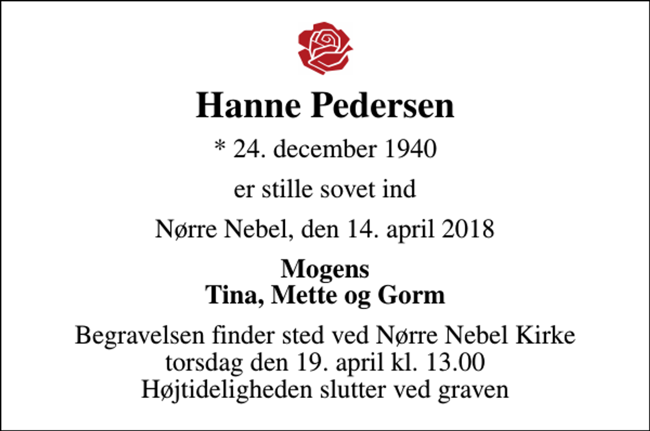 <p>Hanne Pedersen<br />* 24. december 1940<br />er stille sovet ind<br />Nørre Nebel, den 14. april 2018<br />Mogens Tina, Mette og Gorm<br />Begravelsen finder sted ved Nørre Nebel Kirke torsdag den 19. april kl. 13.00 Højtideligheden slutter ved graven</p>
