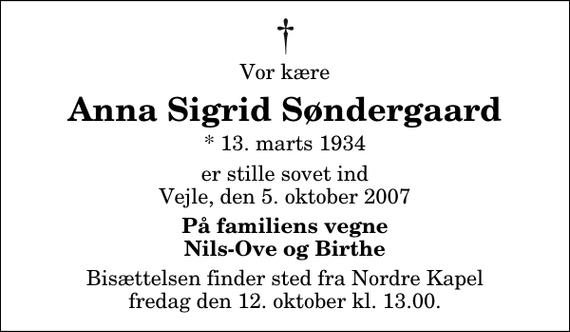 <p>Vor kære<br />Anna Sigrid Søndergaard<br />* 13. marts 1934<br />er stille sovet ind Vejle, den 5. oktober 2007<br />På familiens vegne Nils-Ove og Birthe<br />Bisættelsen finder sted fra Nordre Kapel fredag den 12. oktober kl. 13.00</p>