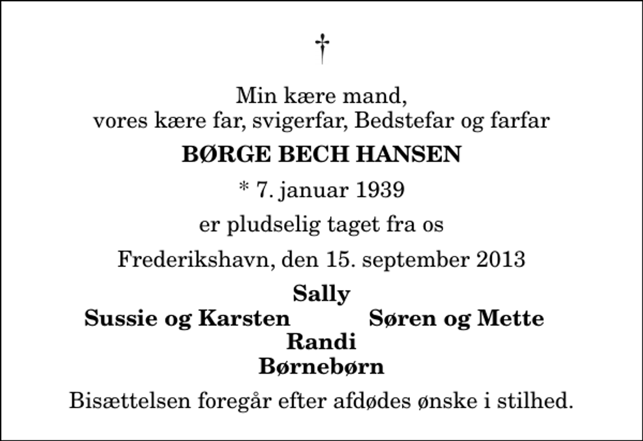 <p>Min kære mand, vores kære far, svigerfar, Bedstefar og farfar<br />Børge Bech Hansen<br />* 7. januar 1939<br />er pludselig taget fra os<br />Frederikshavn, den 15. september 2013<br />Sally<br />Sussie og Karsten<br />Søren og Mette<br />Bisættelsen foregår efter afdødes ønske i stilhed.</p>