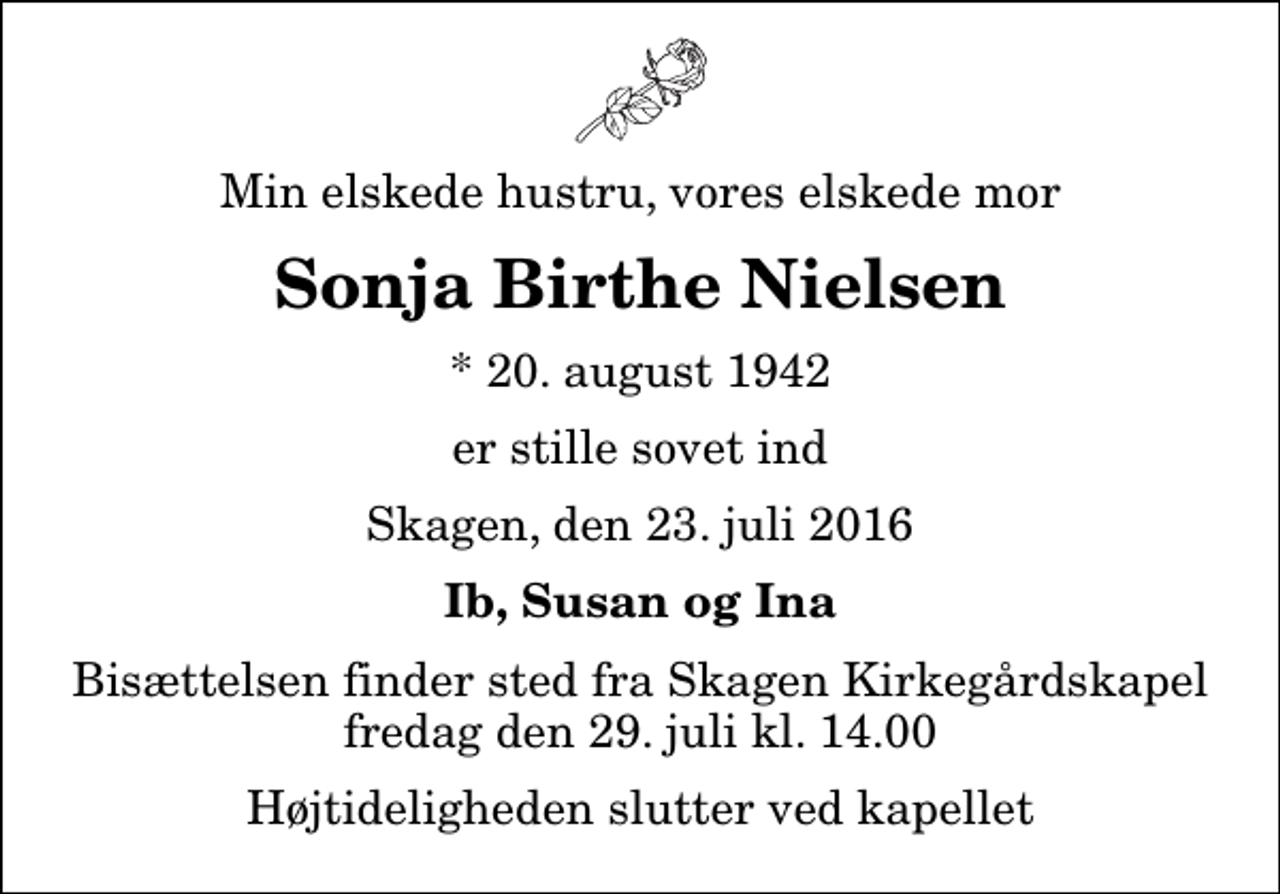 <p>Min elskede hustru, vores elskede mor<br />Sonja Birthe Nielsen<br />* 20. august 1942<br />er stille sovet ind<br />Skagen, den 23. juli 2016<br />Ib, Susan og Ina<br />Bisættelsen finder sted fra Skagen Kirkegårdskapel fredag den 29. juli kl. 14.00 Højtideligheden slutter ved kapellet</p>