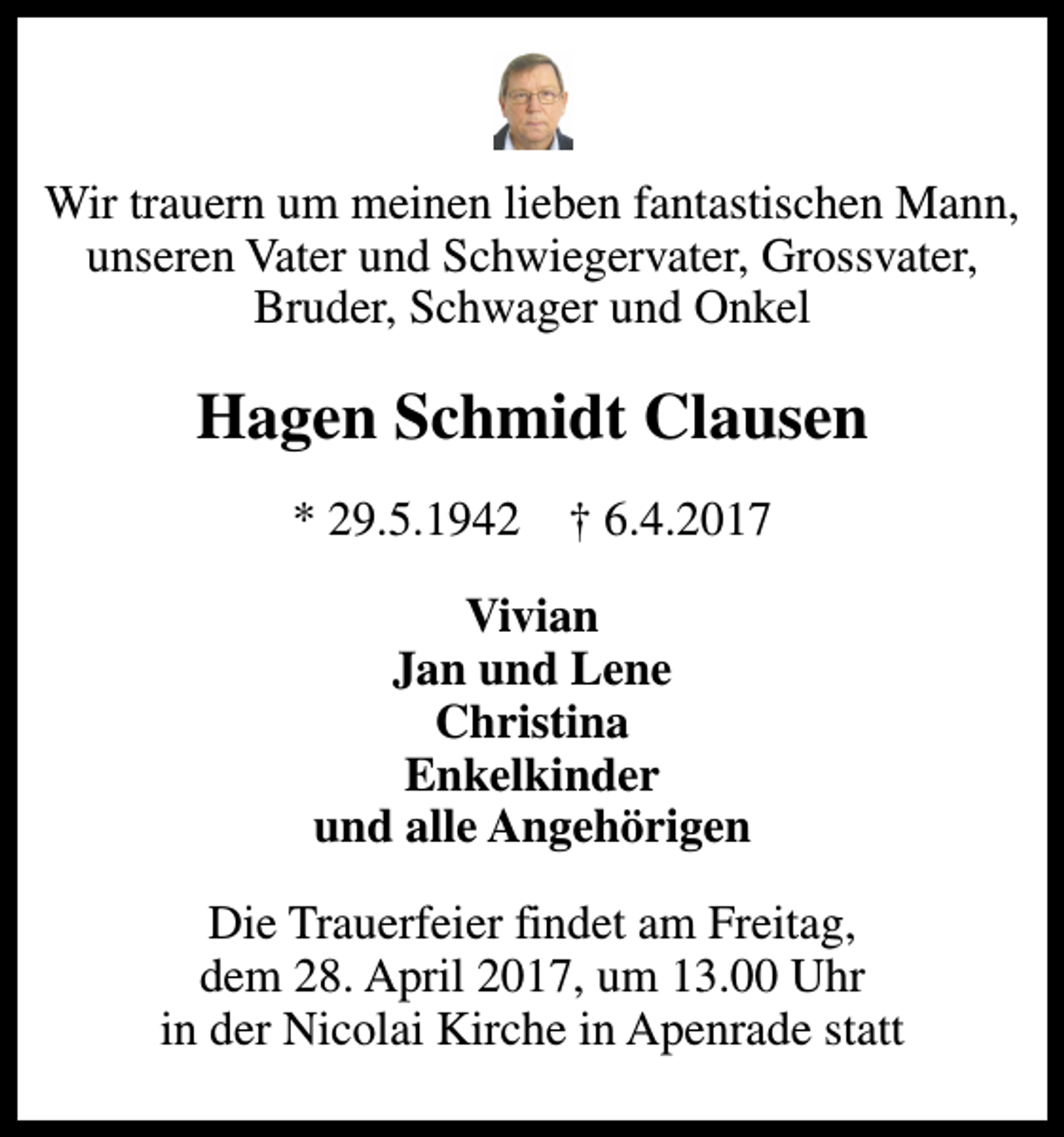 <p>Wir trauern um meinen lieben fantastischen Mann, unseren Vater und Schwiegervater, Grossvater, Bruder, Schwager und Onkel<br />Hagen Schmidt Clausen<br />* 29.5.1942 ✝ 6.4.2017<br />Vivian Jan und Lene Christina Enkelkinder und alle Angehörigen<br />Die Trauerfeier findet am Freitag, dem 28. April 2017, um 13.00 Uhr in der Nicolai Kirche in Apenrade statt</p>