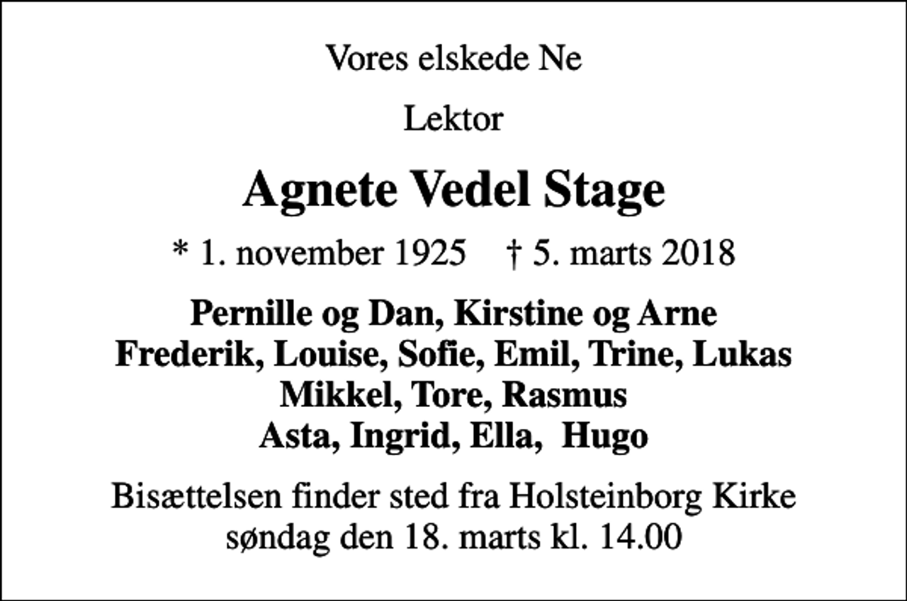 <p>Vores elskede Ne<br />Lektor<br />Agnete Vedel Stage<br />* 1. november 1925 ✝ 5. marts 2018<br />Pernille og Dan, Kirstine og Arne Frederik, Louise, Sofie, Emil, Trine, Lukas Mikkel, Tore, Rasmus Asta, Ingrid, Ella, Hugo<br />Bisættelsen finder sted fra Holsteinborg Kirke søndag den 18. marts kl. 14.00</p>