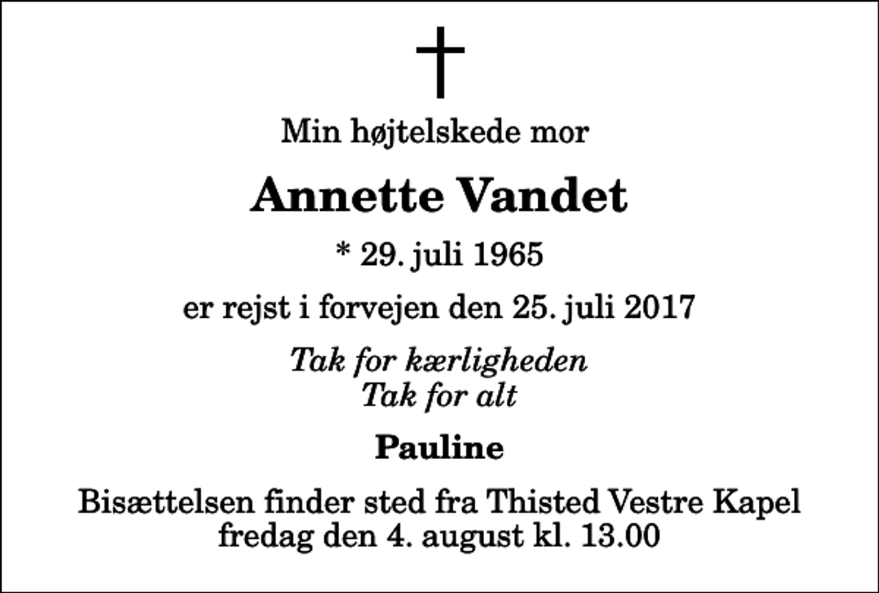 <p>Min højtelskede mor<br />Annette Vandet<br />* 29. juli 1965<br />er rejst i forvejen den 25. juli 2017<br />Tak for kærligheden Tak for alt<br />Pauline<br />Bisættelsen finder sted fra Thisted Vestre Kapel fredag den 4. august kl. 13.00</p>