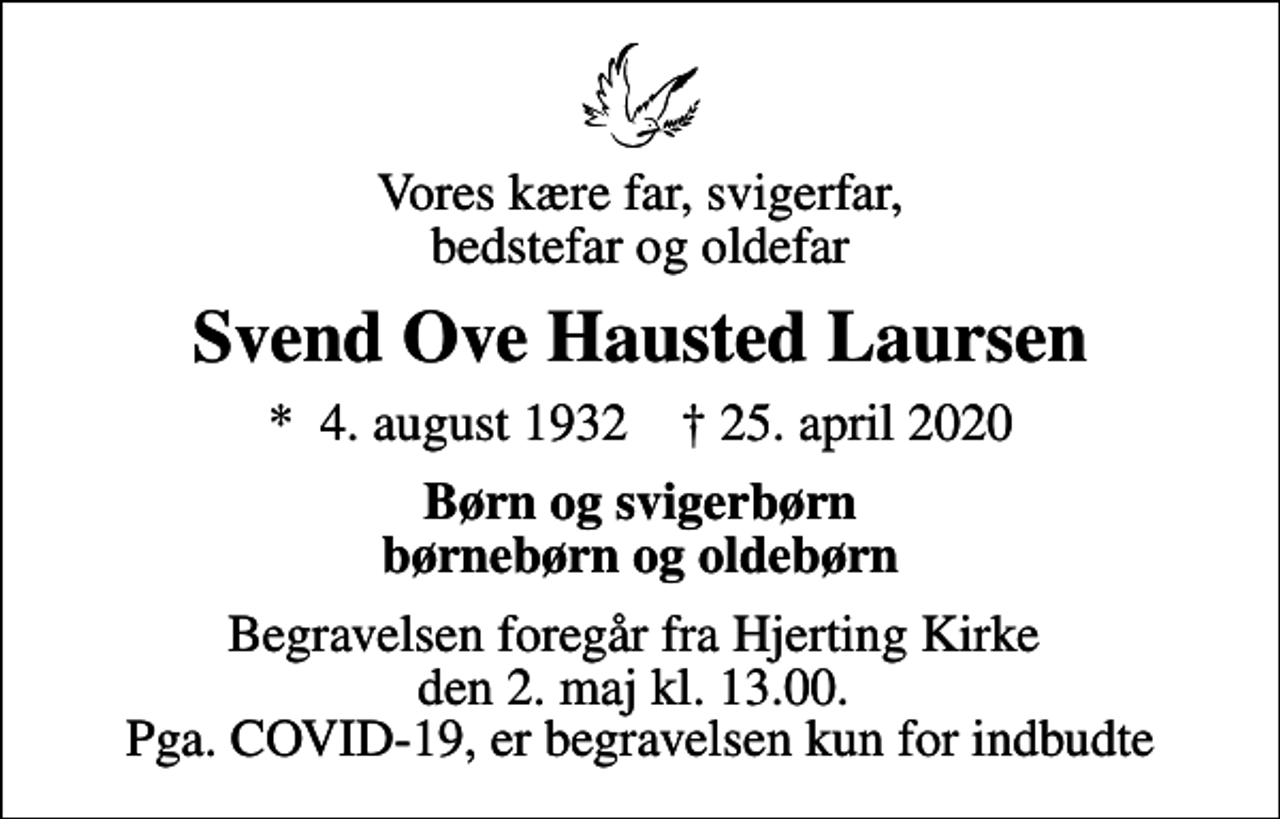 <p>Vores kære far, svigerfar, bedstefar og oldefar<br />Svend Ove Hausted Laursen<br />* 4. august 1932 ✝ 25. april 2020<br />Børn og svigerbørn børnebørn og oldebørn<br />Begravelsen foregår fra Hjerting Kirke den 2. maj kl. 13.00. Pga. COVID-19, er begravelsen kun for indbudte</p>