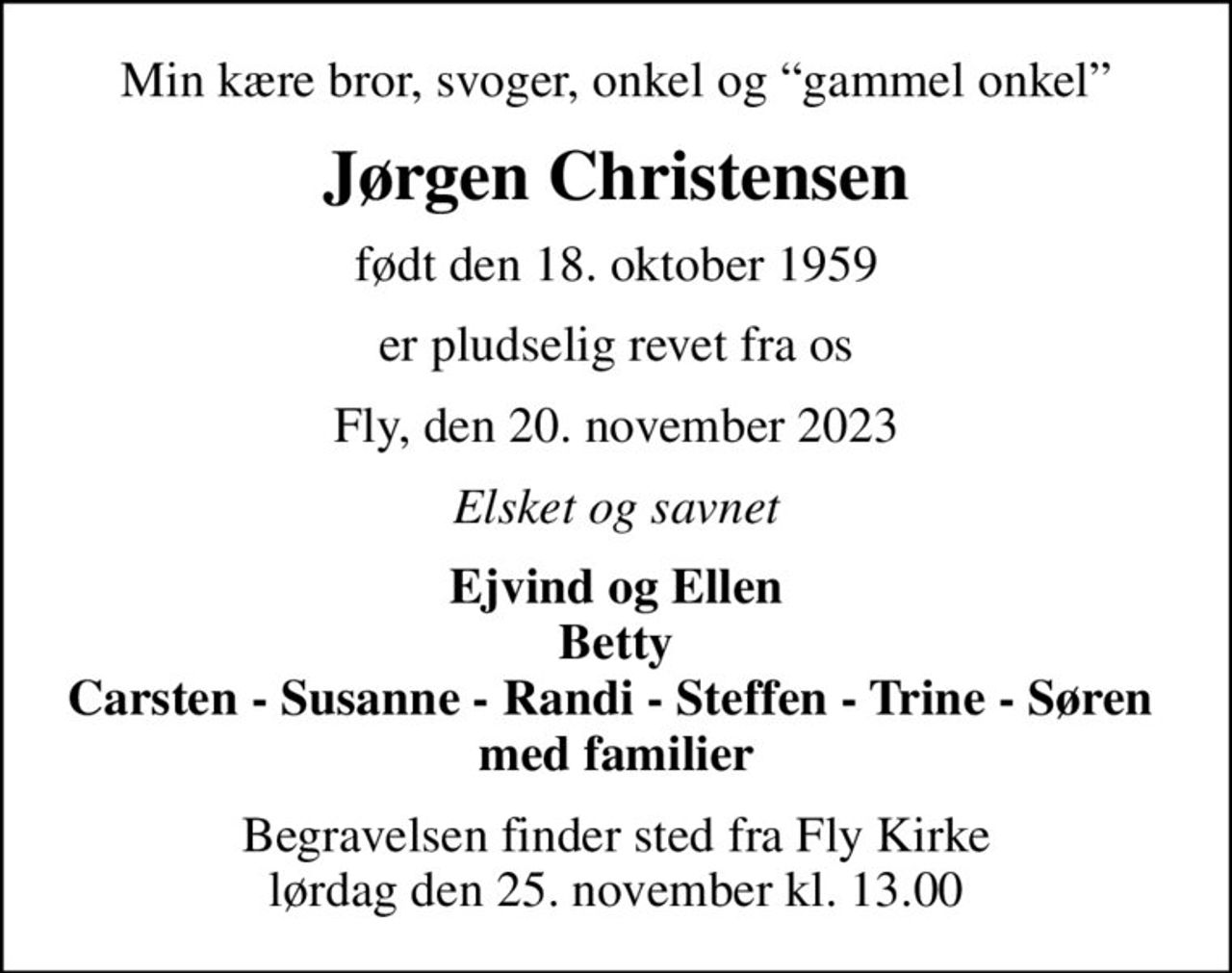 Min kære bror, svoger, onkel og gammel onkel
Jørgen Christensen
født den 18. oktober 1959
er pludselig revet fra os
Fly, den 20. november 2023
Elsket og savnet
Ejvind og Ellen Betty Carsten, Susanne, Randi, Steffen, Trine, Søren  med familier
Begravelsen finder sted fra Fly Kirke  lørdag den 25. november kl. 13.00