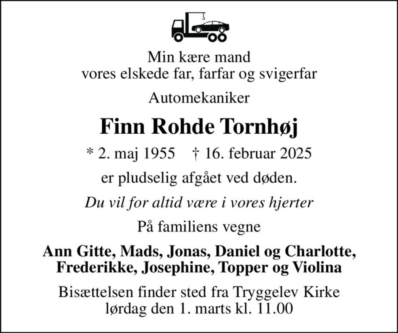 Min kære mand vores elskede far, farfar og svigerfar
Automekaniker
Finn Rohde Tornhøj
* 2. maj 1955    ✝ 16. februar 2025
er pludselig afgået ved døden.
Du vil for altid være i vores hjerter
På familiens vegne
Ann Gitte, Mads, Jonas, Daniel og Charlotte, Frederikke, Josephine, Topper og Violina
Bisættelsen finder sted fra Tryggelev Kirke  lørdag den 1. marts kl. 11.00