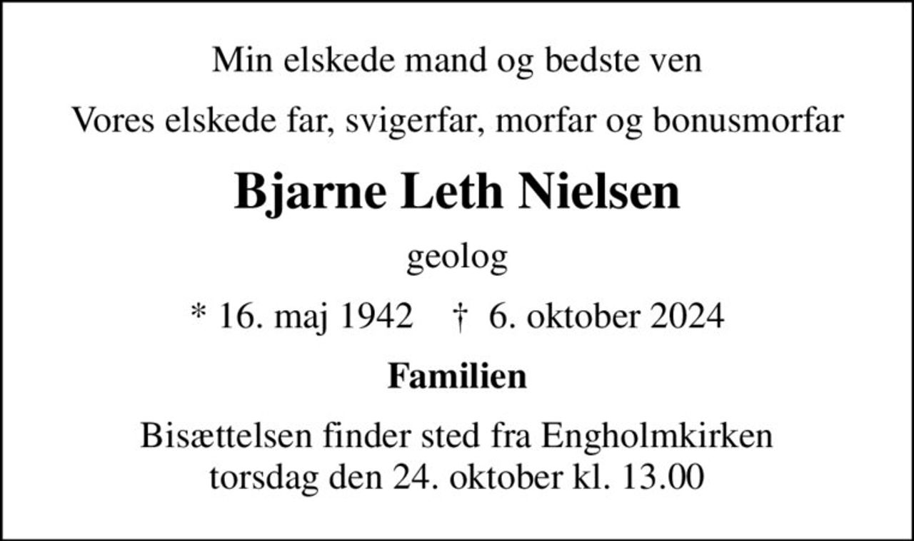 Min elskede mand og bedste ven
Vores elskede far, svigerfar, morfar og bonusmorfar
Bjarne Leth Nielsen
geolog
* 16. maj 1942    ✝ 6. oktober 2024
Familien
Bisættelsen finder sted fra Engholmkirken  torsdag den 24. oktober kl. 13.00