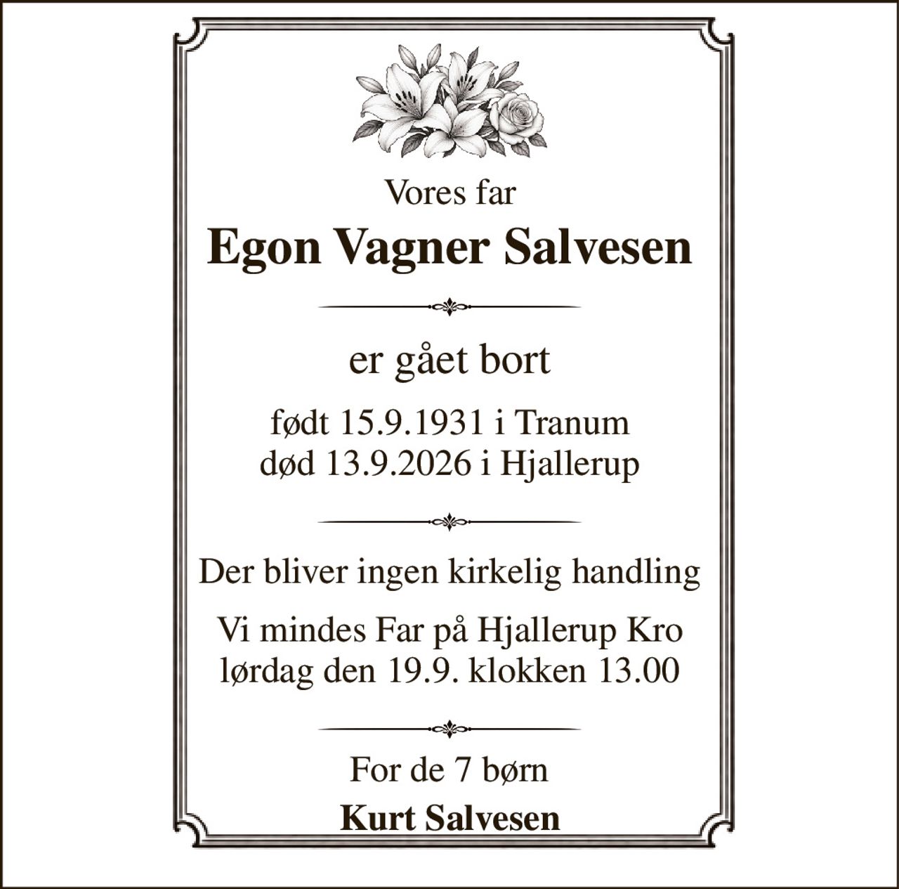 Vores far 
Egon Vagner Salvesen 
er gået bort 
født 15.9.1931 i Tranum død 13.9.2026 i Hjallerup 
Der bliver ingen kirkelig handling 
Vi mindes Far på Hjallerup Kro lørdag den 19.9. klokken 13.00 
For de 7 børn 
Kurt Salvesen