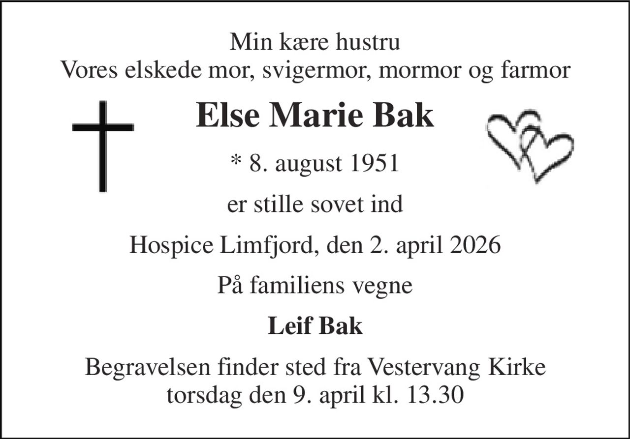 Min kære hustru Vores elskede mor, svigermor, mormor og farmor 
Else Marie Bak 
* 8. august 1951 
er stille sovet ind 
Hospice Limfjord, den 2. april 2026 
På familiens vegne 
Leif Bak 
Begravelsen finder sted fra Vestervang Kirke torsdag den 9. april kl. 13.30