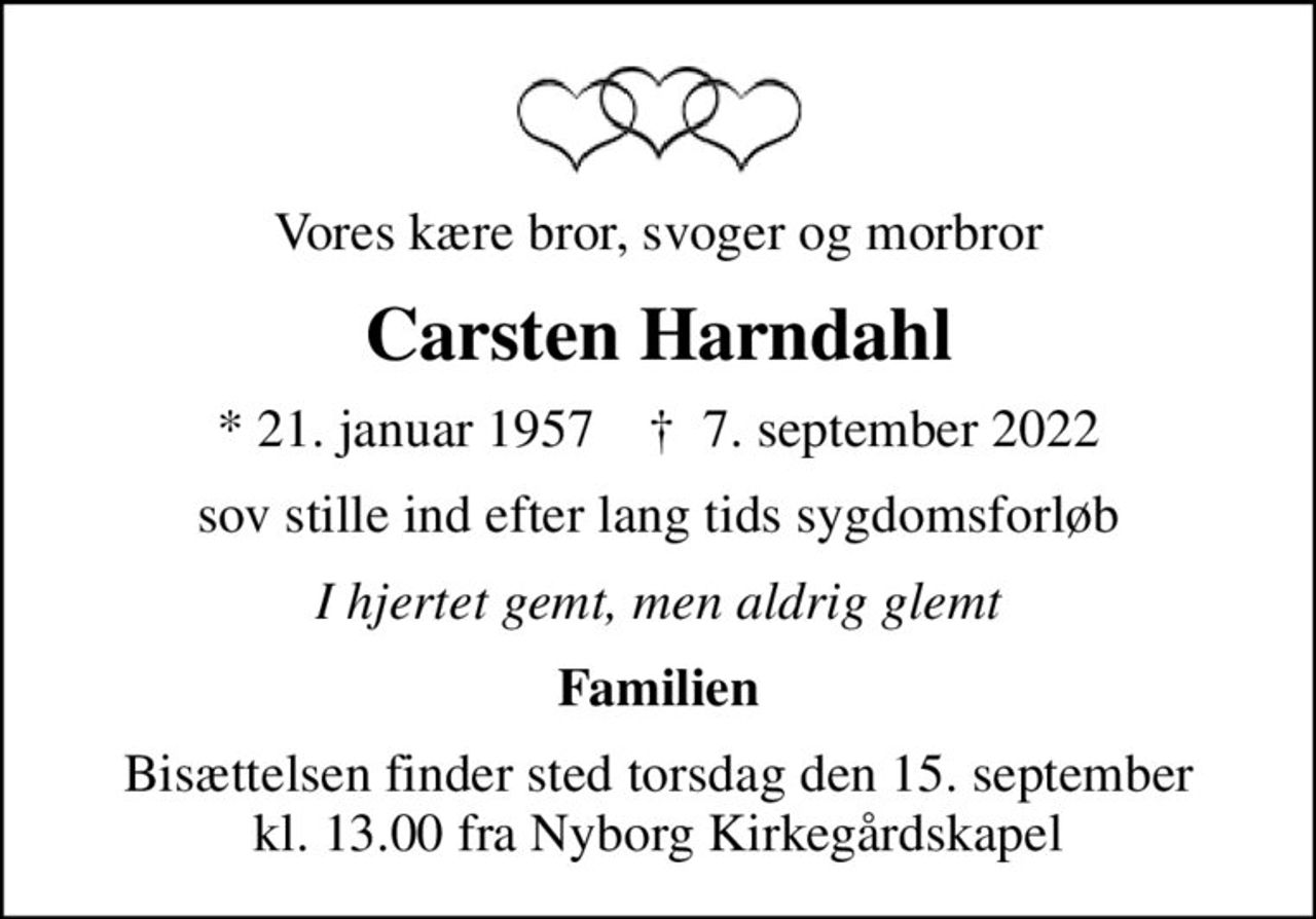Vores kære bror, svoger og morbror
Carsten Harndahl
* 21. januar 1957    ✝ 7. september 2022
sov stille ind efter lang tids sygdomsforløb
I hjertet gemt, men aldrig glemt
Familien
Bisættelsen finder sted torsdag den 15. september kl. 13.00 fra Nyborg Kirkegårdskapel
