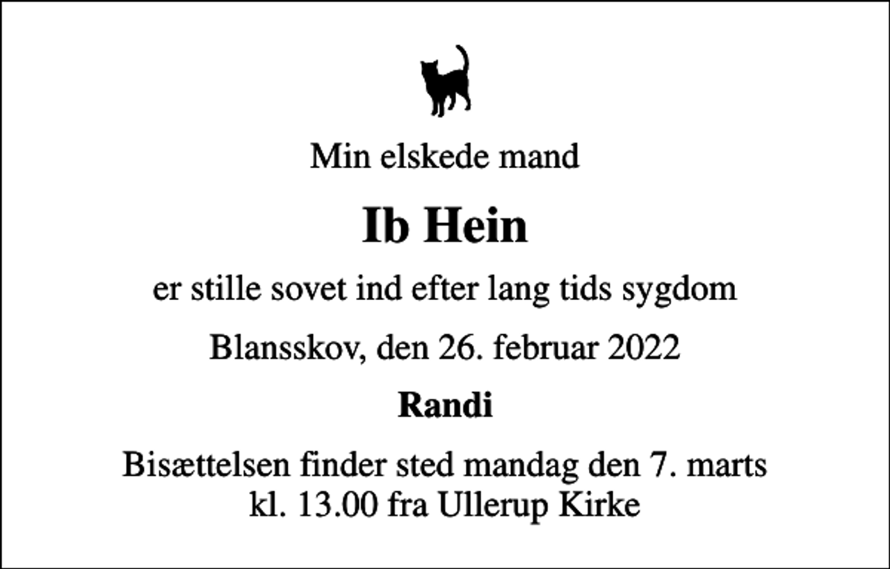 <p>Min elskede mand<br />Ib Hein<br />er stille sovet ind efter lang tids sygdom<br />Blansskov, den 26. februar 2022<br />Randi<br />Bisættelsen finder sted mandag den 7. marts kl. 13.00 fra Ullerup Kirke</p>