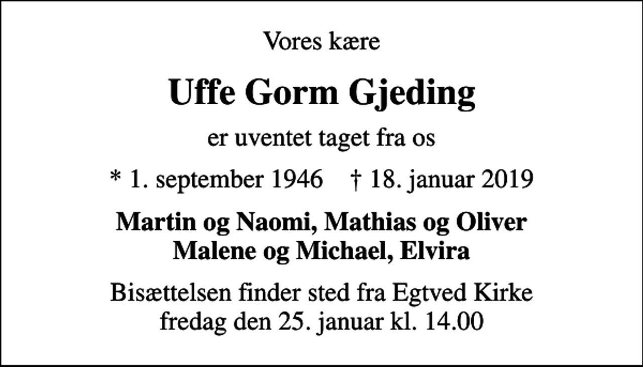 <p>Vores kære<br />Uffe Gorm Gjeding<br />er uventet taget fra os<br />* 1. september 1946 ✝ 18. januar 2019<br />Martin og Naomi, Mathias og Oliver Malene og Michael, Elvira<br />Bisættelsen finder sted fra Egtved Kirke fredag den 25. januar kl. 14.00</p>