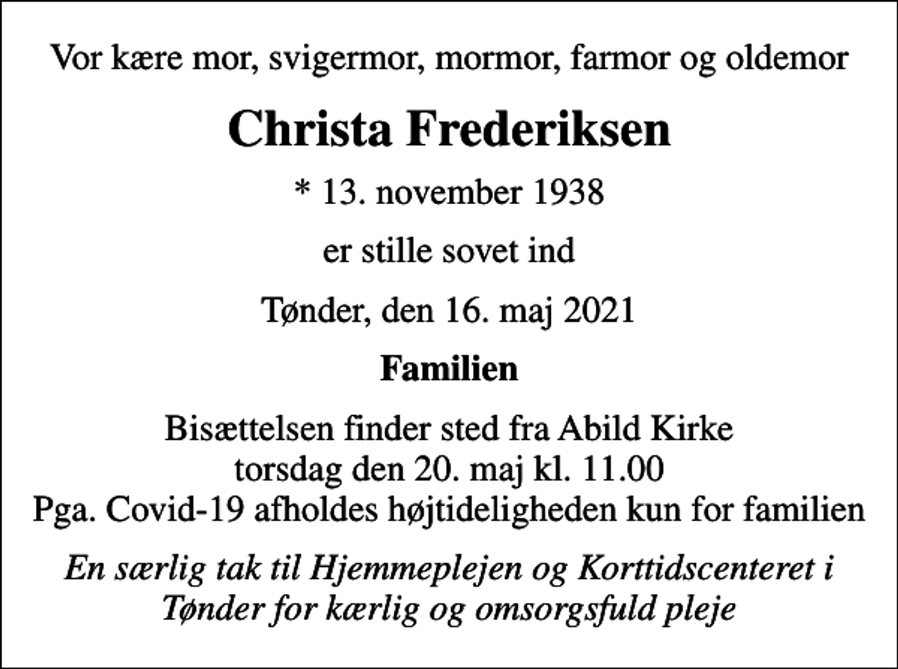 <p>Vor kære mor, svigermor, mormor, farmor og oldemor<br />Christa Frederiksen<br />* 13. november 1938<br />er stille sovet ind<br />Tønder, den 16. maj 2021<br />Familien<br />Bisættelsen finder sted fra Abild Kirke torsdag den 20. maj kl. 11.00 Pga. Covid-19 afholdes højtideligheden kun for familien<br />En særlig tak til Hjemmeplejen og Korttidscenteret i Tønder for kærlig og omsorgsfuld pleje</p>