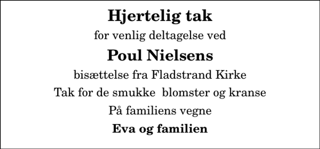 <p>Hjertelig tak<br />for venlig deltagelse ved<br />Poul Nielsens<br />bisættelse fra Fladstrand Kirke<br />Tak for de smukke blomster og kranse<br />På familiens vegne<br />Eva og familien</p>