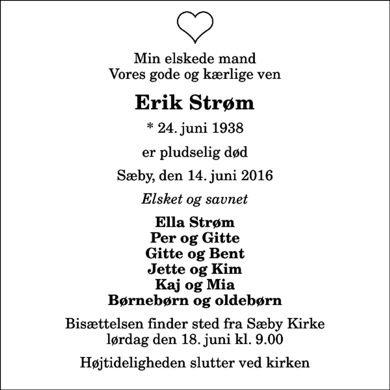 <p>Min elskede mand Vores gode og kærlige ven<br />Erik Strøm<br />* 24. juni 1938<br />er pludselig død<br />Sæby, den 14. juni 2016<br />Elsket og savnet<br />Ella Strøm Per og Gitte Gitte og Bent Jette og Kim Kaj og Mia Børnebørn og oldebørn<br />Bisættelsen finder sted fra Sæby Kirke lørdag den 18. juni kl. 9.00 Højtideligheden slutter ved kirken</p>