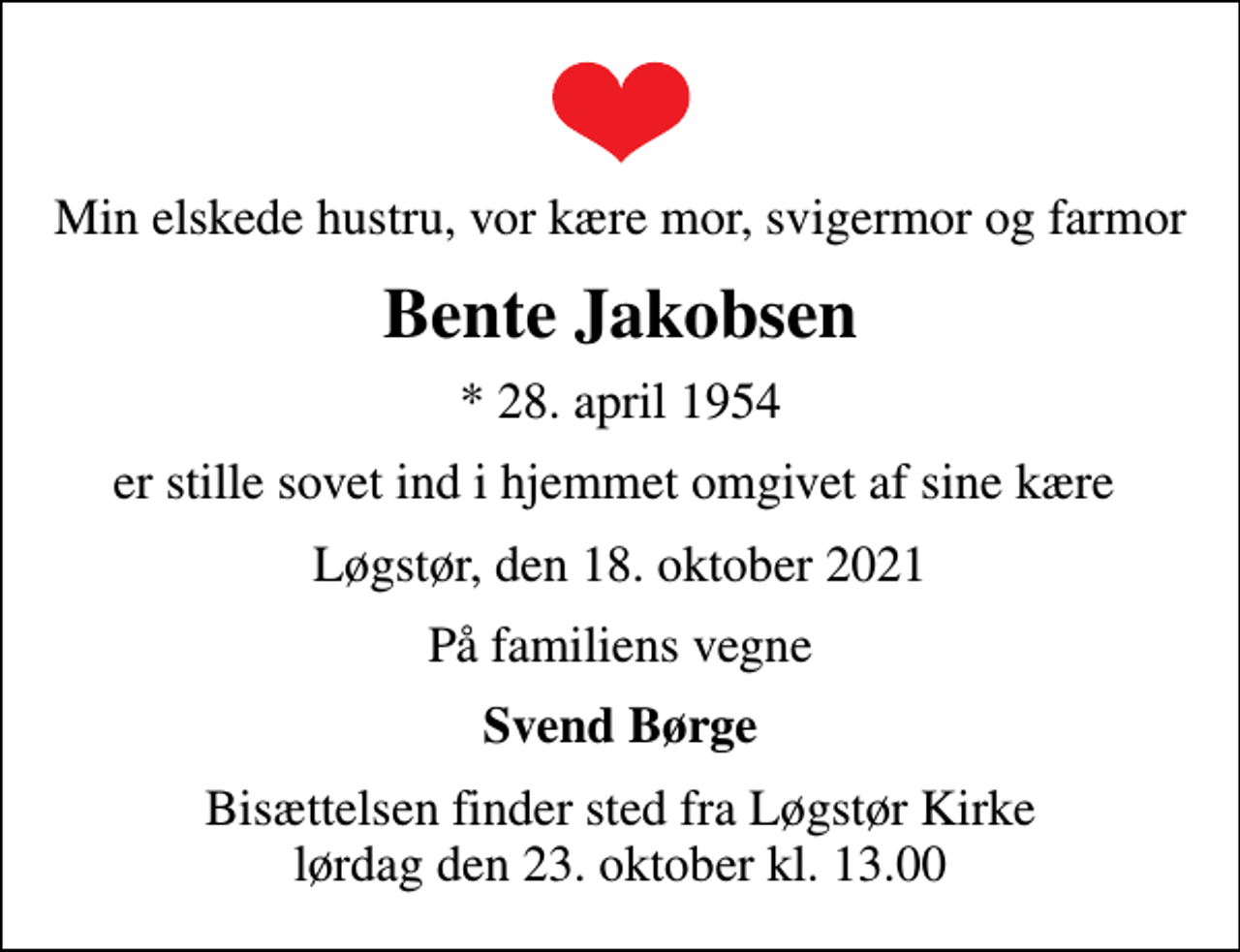 <p>Min elskede hustru, vor kære mor, svigermor og farmor<br />Bente Jakobsen<br />* 28. april 1954<br />er stille sovet ind i hjemmet omgivet af sine kære<br />Løgstør, den 18. oktober 2021<br />På familiens vegne<br />Svend Børge<br />Bisættelsen finder sted fra Løgstør Kirke lørdag den 23. oktober kl. 13.00</p>