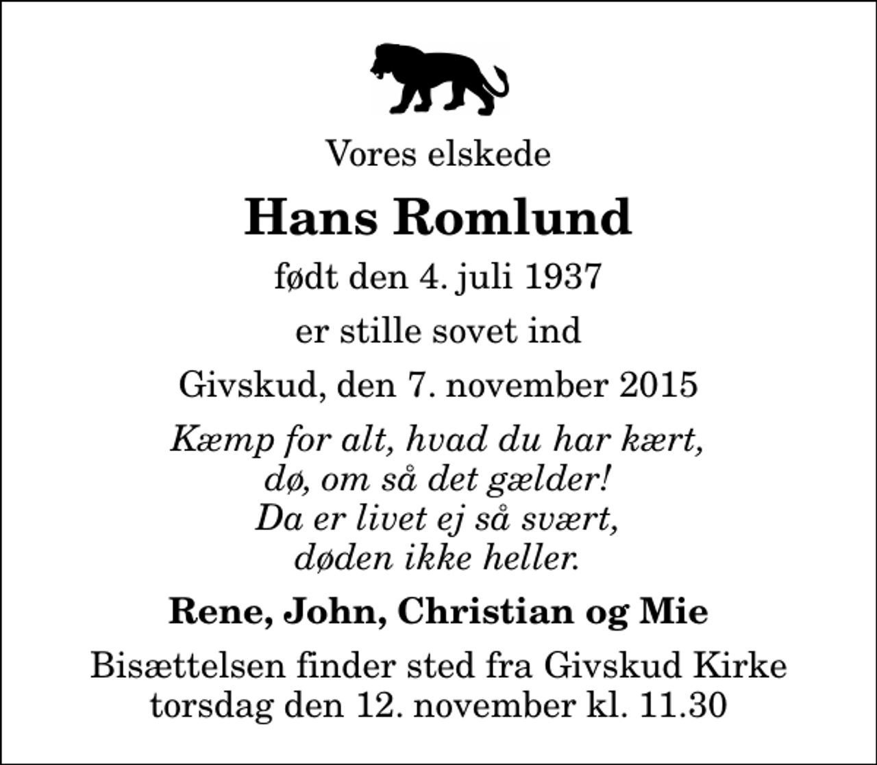 <p>Vores elskede<br />Hans Romlund<br />født den 4. juli 1937<br />er stille sovet ind<br />Givskud, den 7. november 2015<br />Kæmp for alt, hvad du har kært, dø, om så det gælder! Da er livet ej så svært, døden ikke heller.<br />Rene, John, Christian og Mie<br />Bisættelsen finder sted fra Givskud Kirke torsdag den 12. november kl. 11.30</p>