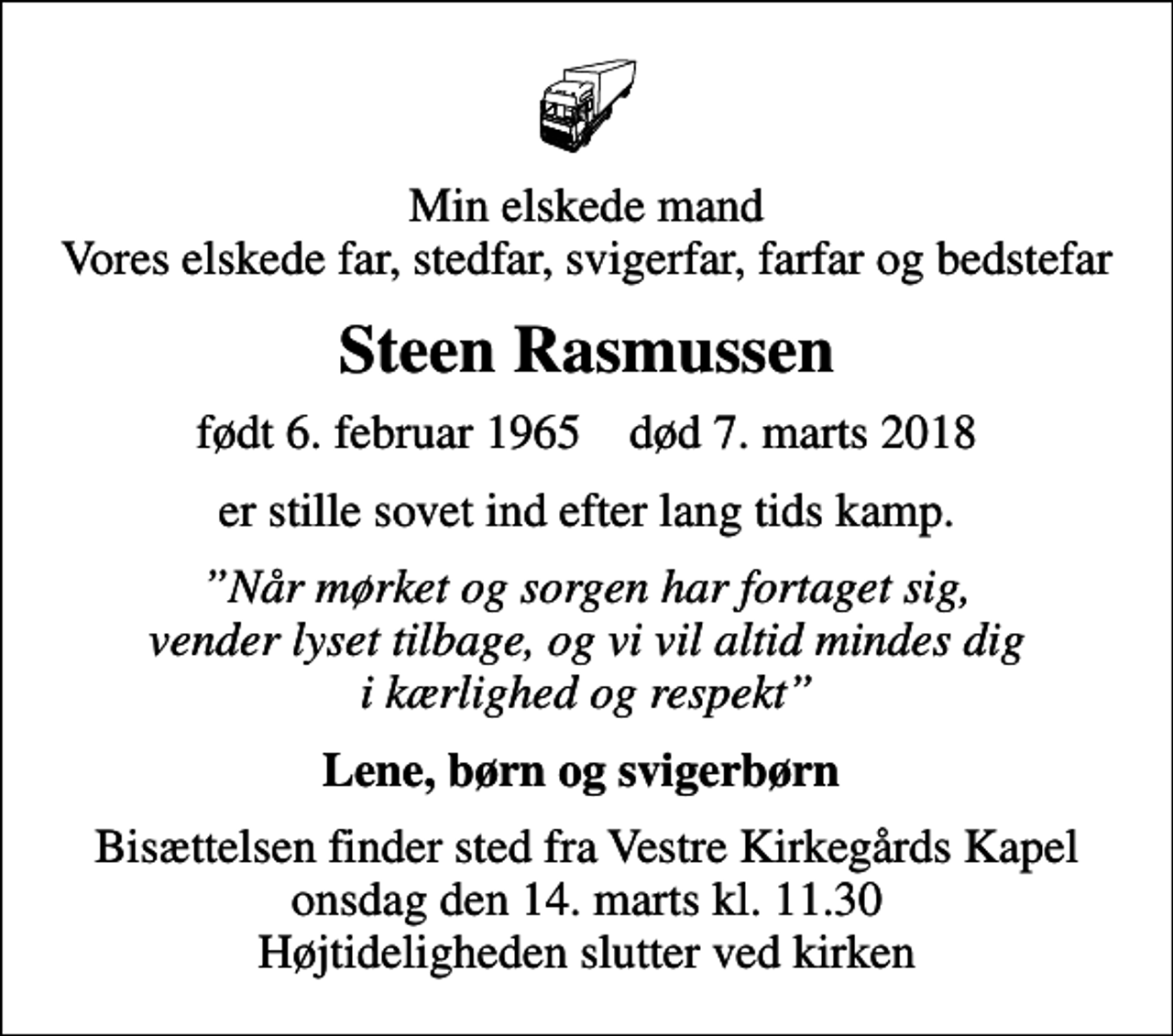 <p>Min elskede mand Vores elskede far, stedfar, svigerfar, farfar og bedstefar<br />Steen Rasmussen<br />født 6. februar 1965 død 7. marts 2018<br />er stille sovet ind efter lang tids kamp.<br />Når mørket og sorgen har fortaget sig, vender lyset tilbage, og vi vil altid mindes dig i kærlighed og respekt<br />Lene, børn og svigerbørn<br />Bisættelsen finder sted fra Vestre Kirkegårds Kapel onsdag den 14. marts kl. 11.30 Højtideligheden slutter ved kirken</p>