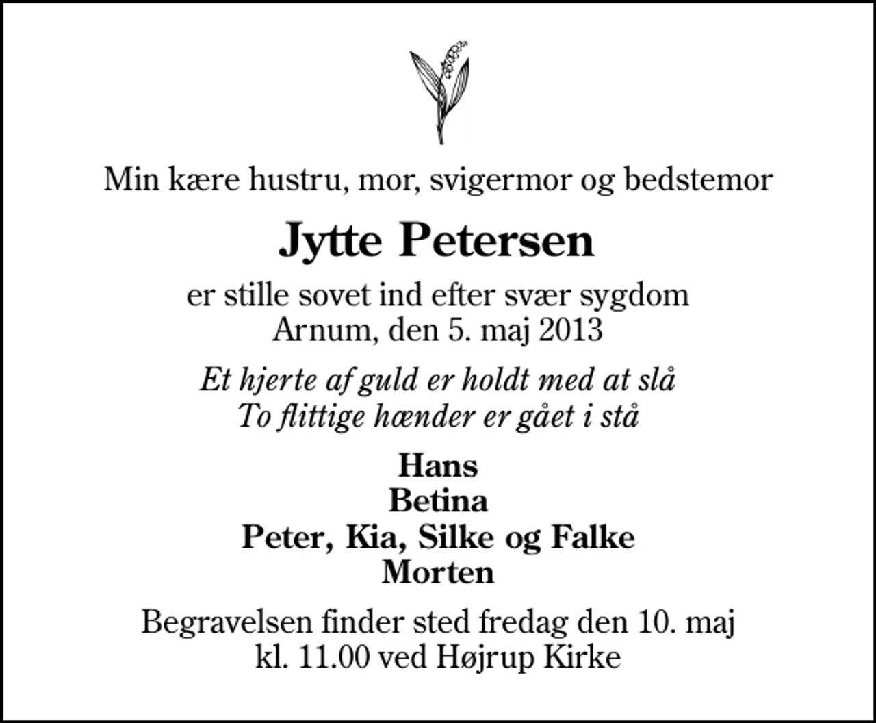 <p>Min kære hustru, mor, svigermor og bedstemor<br />Jytte Petersen<br />er stille sovet ind efter svær sygdom Arnum, den 5. maj 2013<br />Et hjerte af guld er holdt med at slå To flittige hænder er gået i stå<br />Hans Betina Peter, Kia, Silke og Falke Morten<br />Begravelsen finder sted fredag den 10. maj kl. 11.00 ved Højrup Kirke</p>