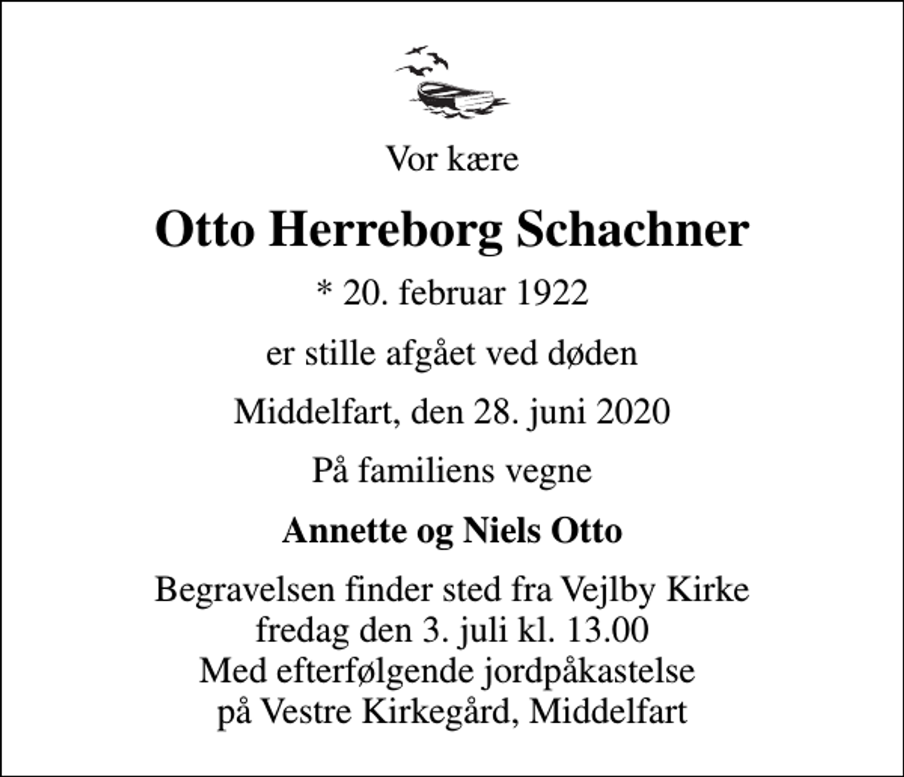 <p>Vor kære<br />Otto Herreborg Schachner<br />* 20. februar 1922<br />er stille afgået ved døden<br />Middelfart, den 28. juni 2020<br />På familiens vegne<br />Annette og Niels Otto<br />Begravelsen finder sted fra Vejlby Kirke fredag den 3. juli kl. 13.00 Med efterfølgende jordpåkastelse på Vestre Kirkegård, Middelfart</p>