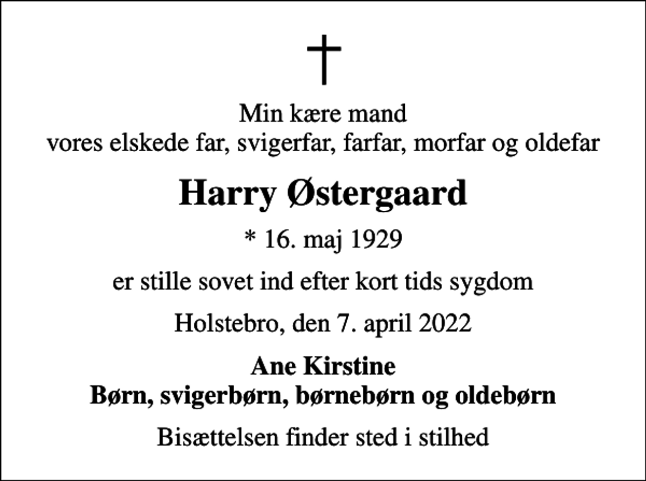 <p>Min kære mand vores elskede far, svigerfar, farfar, morfar og oldefar<br />Harry Østergaard<br />* 16. maj 1929<br />er stille sovet ind efter kort tids sygdom<br />Holstebro, den 7. april 2022<br />Ane Kirstine Børn, svigerbørn, børnebørn og oldebørn<br />Bisættelsen finder sted i stilhed</p>