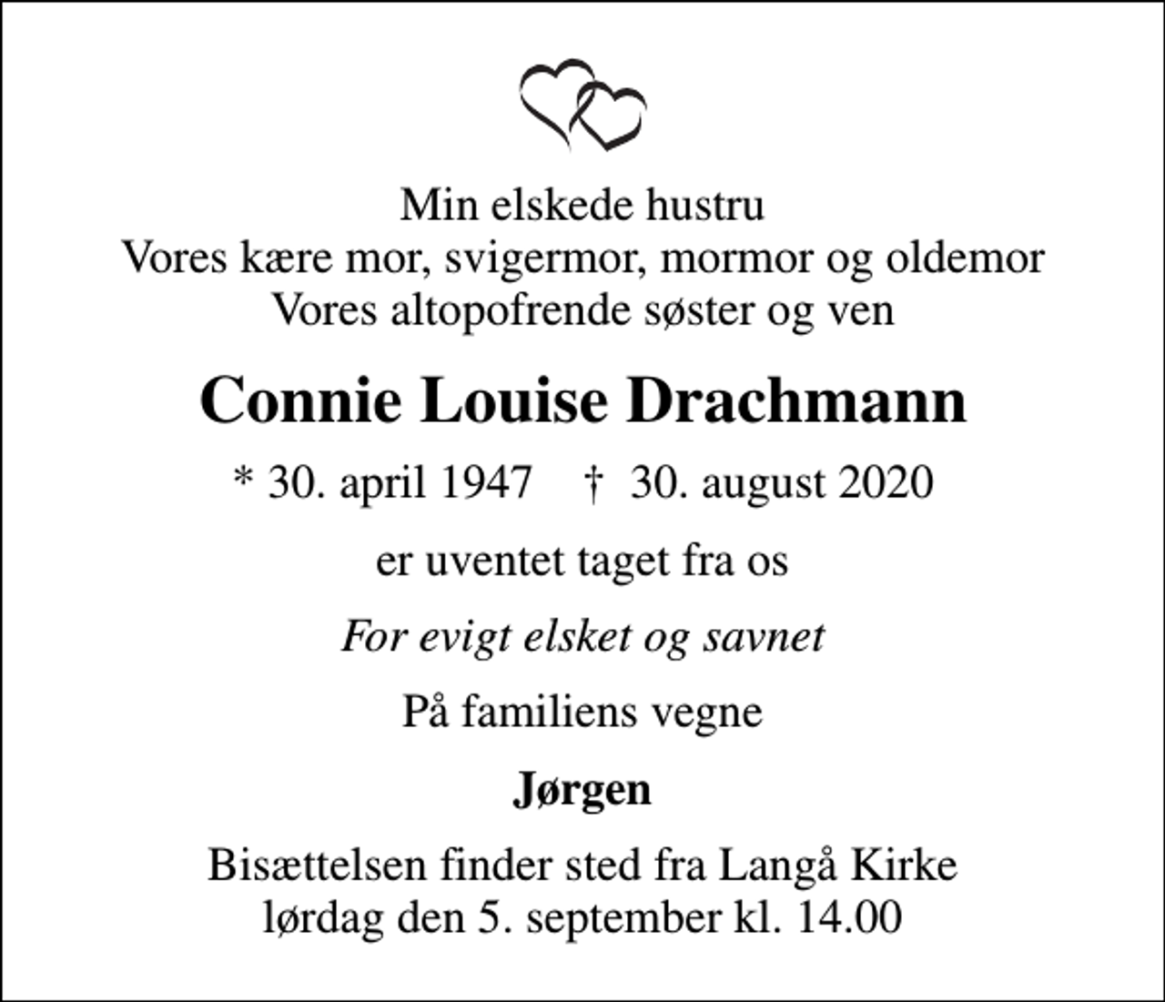 <p>Min elskede hustru Vores kære mor, svigermor, mormor og oldemor Vores altopofrende søster og ven<br />Connie Louise Drachmann<br />* 30. april 1947 ✝ 30. august 2020<br />er uventet taget fra os<br />For evigt elsket og savnet<br />På familiens vegne<br />Jørgen<br />Bisættelsen finder sted fra Langå Kirke lørdag den 5. september kl. 14.00</p>