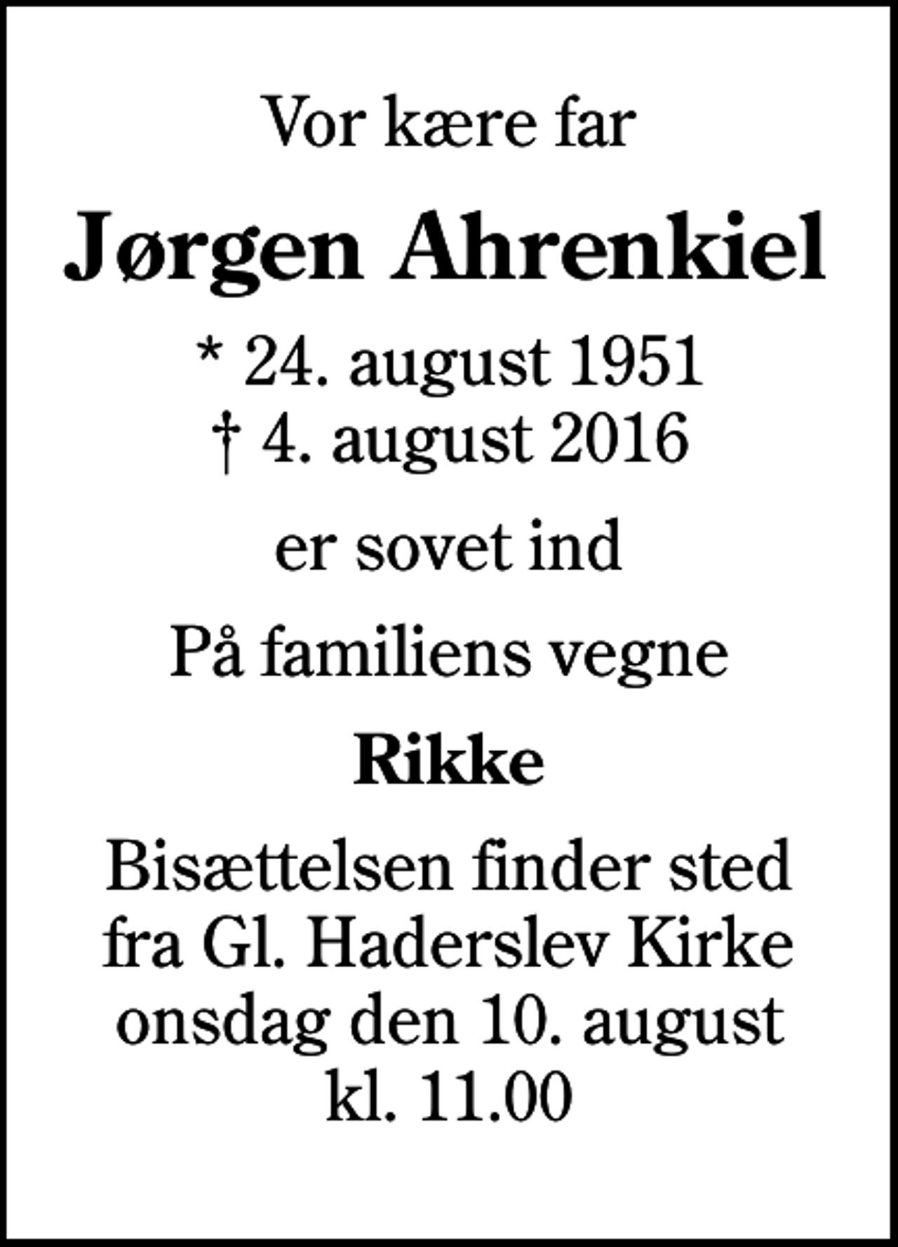 <p>Vor kære far<br />Jørgen Ahrenkiel<br />* 24. august 1951<br />✝ 4. august 2016<br />er sovet ind<br />På familiens vegne<br />Rikke<br />Bisættelsen finder sted fra Gl. Haderslev Kirke onsdag den 10. august kl. 11.00</p>