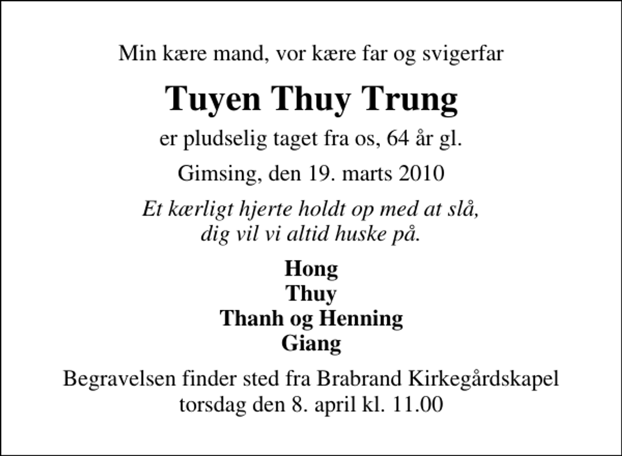 <p>Min kære mand, vor kære far og svigerfar<br />Tuyen Thuy Trung<br />er pludselig taget fra os, 64 år gl.<br />Gimsing, den 19. marts 2010<br />Et kærligt hjerte holdt op med at slå, dig vil vi altid huske på.<br />Hong Thuy Thanh og Henning Giang<br />Begravelsen finder sted fra Brabrand Kirkegårdskapel torsdag den 8. april kl. 11.00</p>