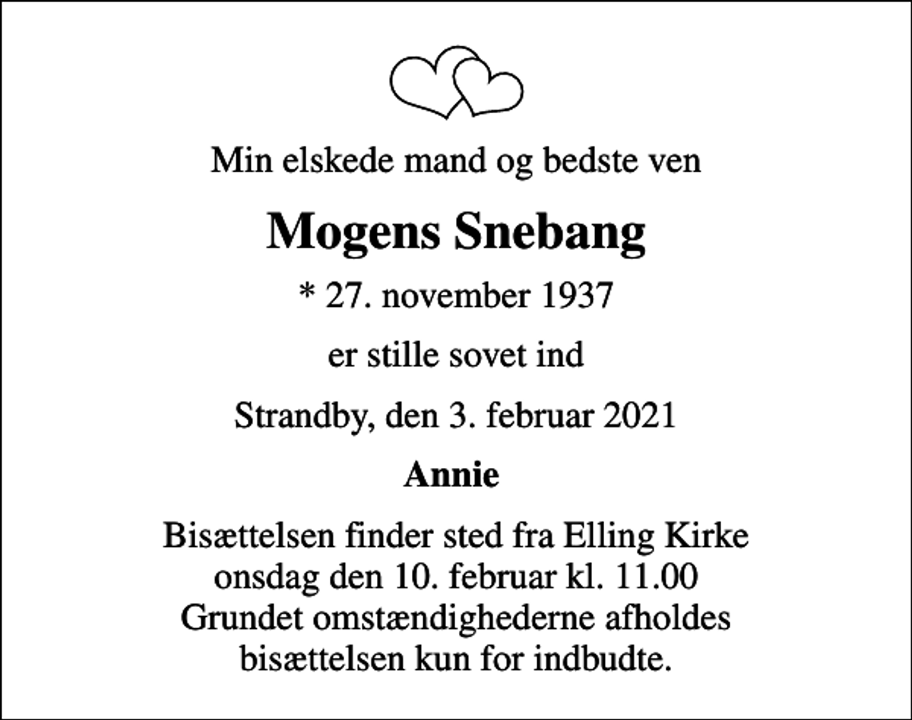 <p>Min elskede mand og bedste ven<br />Mogens Snebang<br />* 27. november 1937<br />er stille sovet ind<br />Strandby, den 3. februar 2021<br />Annie<br />Bisættelsen finder sted fra Elling Kirke onsdag den 10. februar kl. 11.00 Grundet omstændighederne afholdes bisættelsen kun for indbudte.</p>