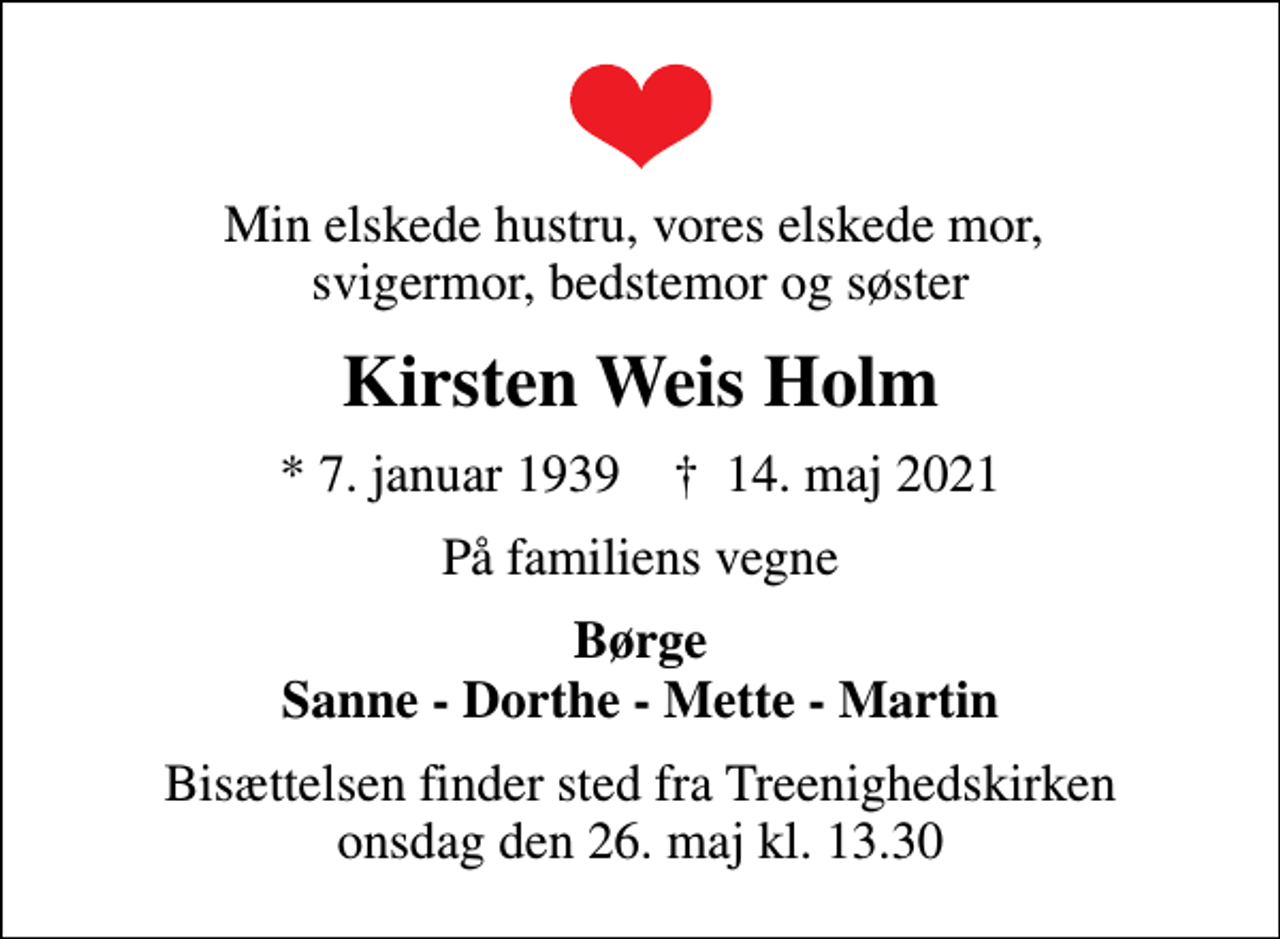 <p>Min elskede hustru, vores elskede mor, svigermor, bedstemor og søster<br />Kirsten Weis Holm<br />* 7. januar 1939 ✝ 14. maj 2021<br />På familiens vegne<br />Børge Sanne - Dorthe - Mette - Martin<br />Bisættelsen finder sted fra Treenighedskirken onsdag den 26. maj kl. 13.30</p>