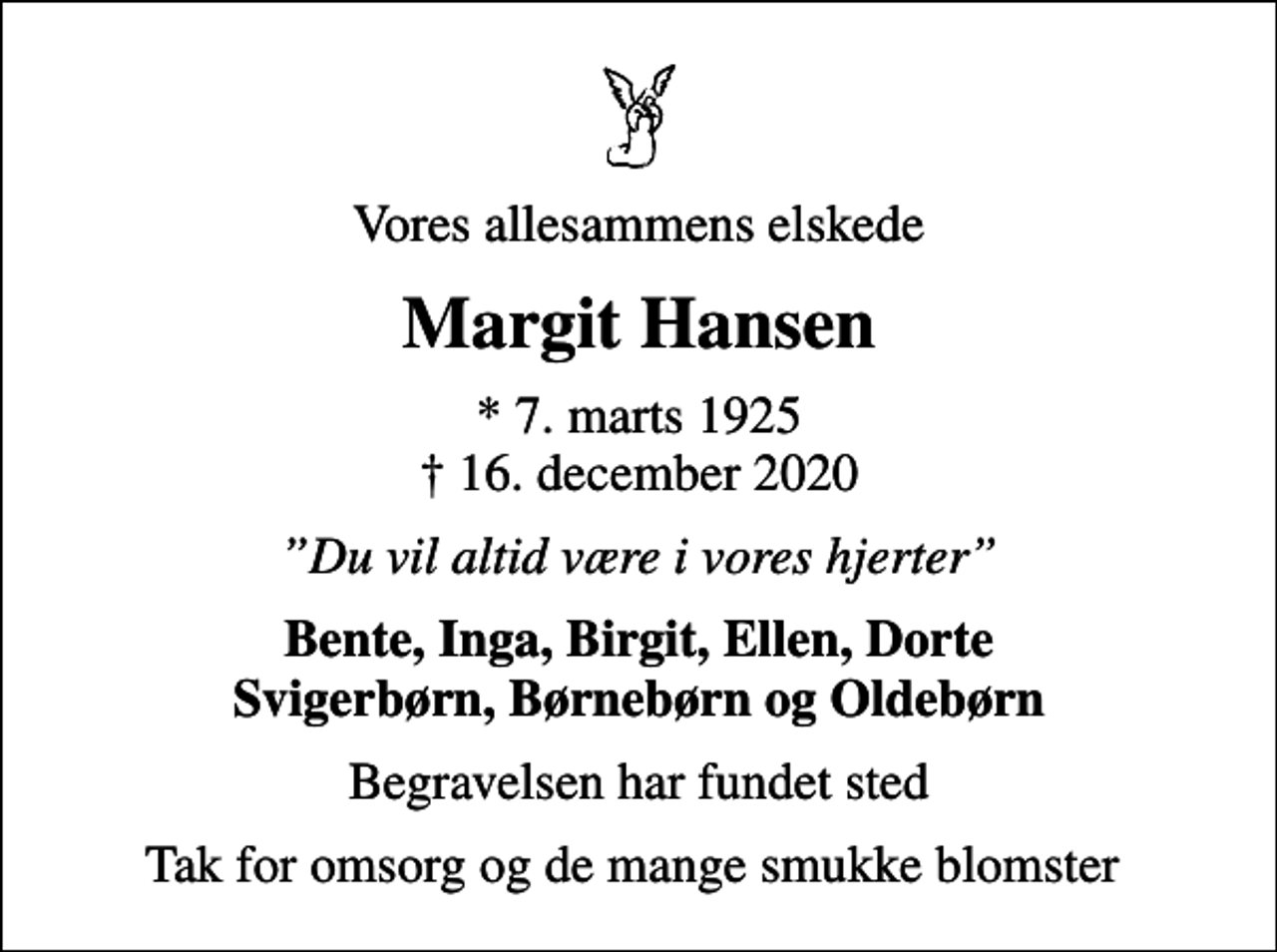 <p>Vores allesammens elskede<br />Margit Hansen<br />* 7. marts 1925<br />✝ 16. december 2020<br />Du vil altid være i vores hjerter<br />Bente, Inga, Birgit, Ellen, Dorte Svigerbørn, Børnebørn og Oldebørn<br />Begravelsen har fundet sted<br />Tak for omsorg og de mange smukke blomster</p>