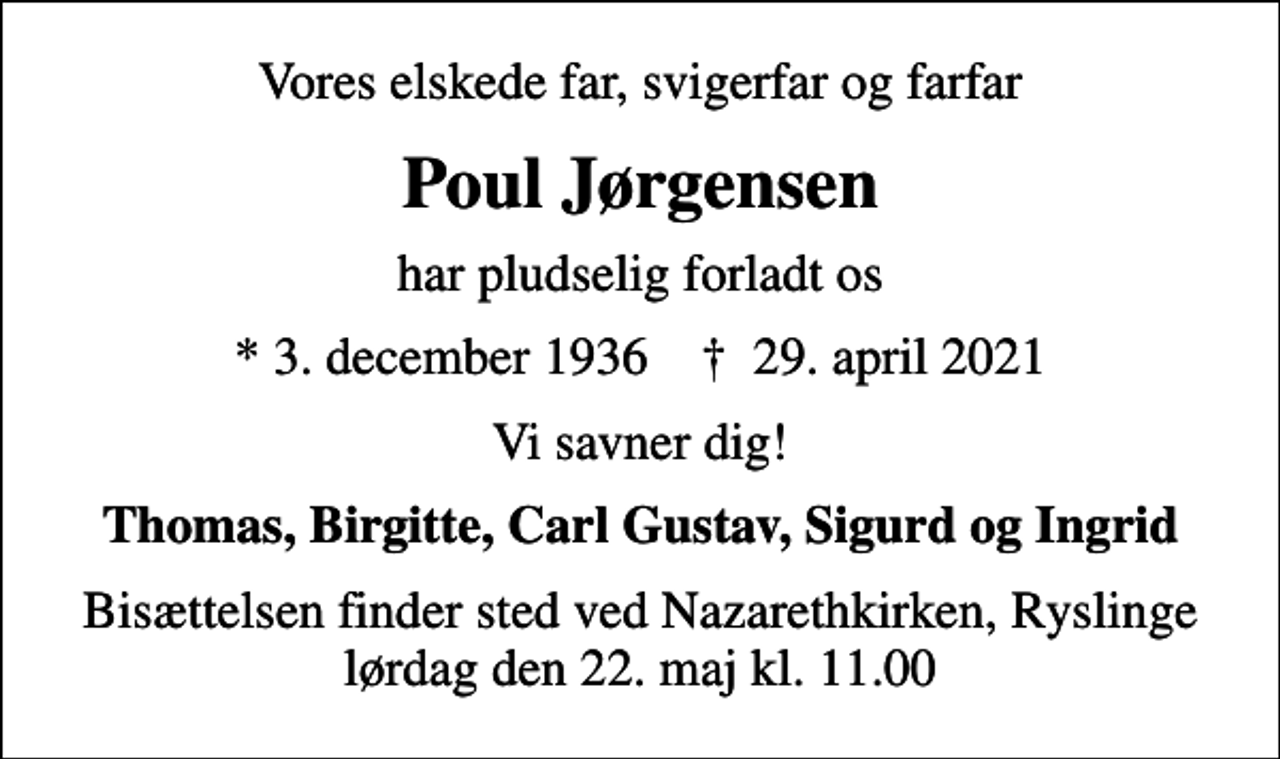 <p>Vores elskede far, svigerfar og farfar<br />Poul Jørgensen<br />har pludselig forladt os<br />* 3. december 1936 ✝ 29. april 2021<br />Vi savner dig!<br />Thomas, Birgitte, Carl Gustav, Sigurd og Ingrid<br />Bisættelsen finder sted ved Nazarethkirken, Ryslinge lørdag den 22. maj kl. 11.00</p>