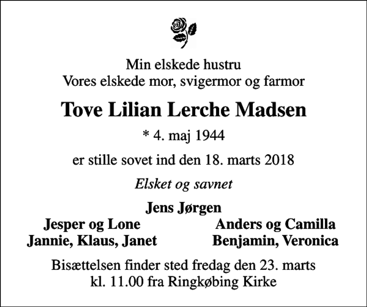 <p>Min elskede hustru Vores elskede mor, svigermor og farmor<br />Tove Lilian Lerche Madsen<br />* 4. maj 1944<br />er stille sovet ind den 18. maj 2018<br />Elsket og savnet<br />Jens Jørgen<br />Jesper og Lone<br />Anders og Camilla<br />Jannie, Klaus, Janet<br />Benjamin, Veronica<br />Bisættelsen finder sted fredag den 23. marts kl. 11.00 fra Ringkøbing Kirke</p>