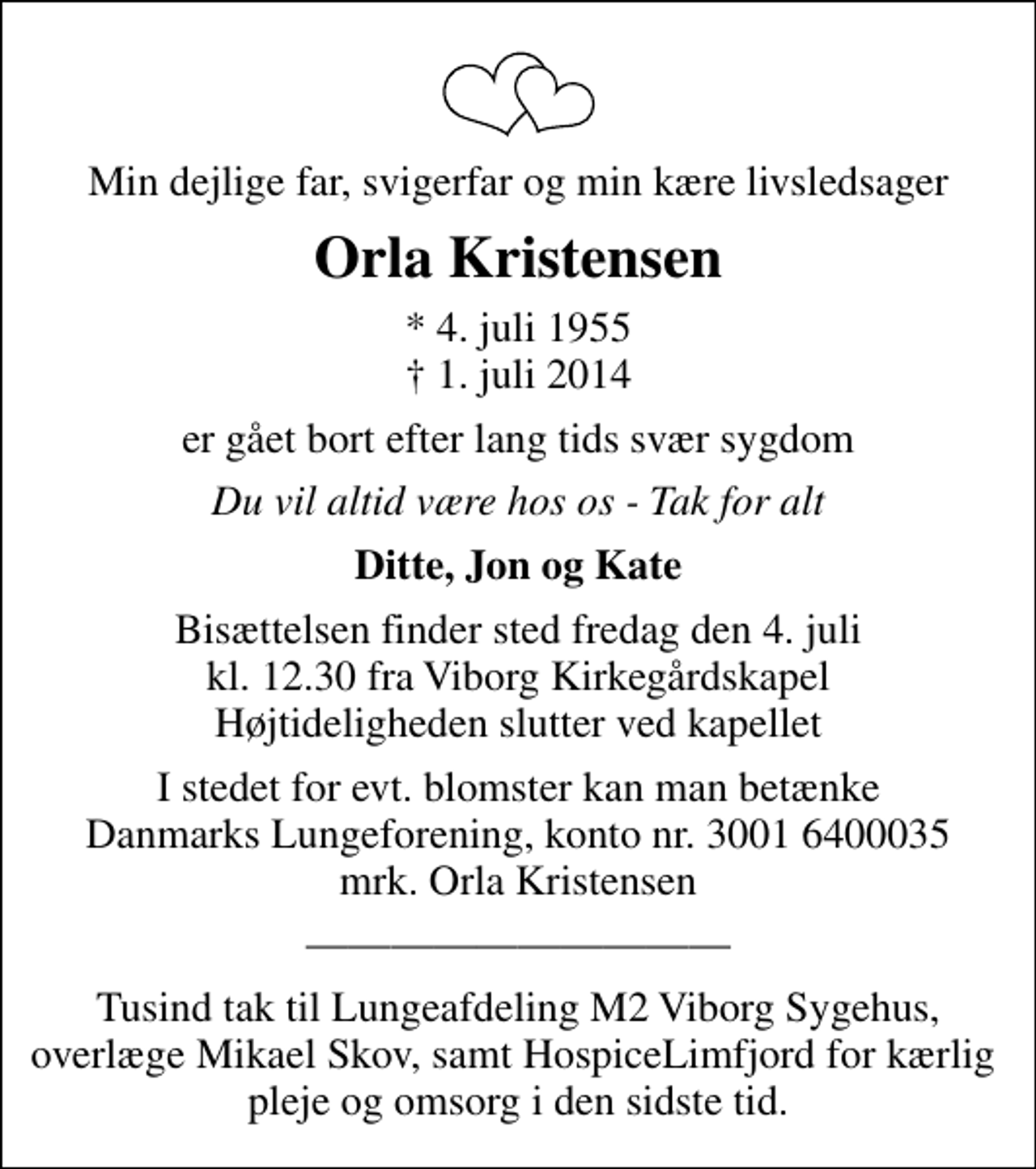 <p>Min dejlige far, svigerfar og min kære livsledsager<br />Orla Kristensen<br />* 4. juli 1955<br />✝ 1. juli 2014<br />er gået bort efter lang tids svær sygdom<br />Du vil altid være hos os - Tak for alt<br />Ditte, Jon og Kate<br />Bisættelsen finder sted fredag den 4. juli kl. 12.30 fra Viborg Kirkegårdskapel Højtideligheden slutter ved kapellet<br />I stedet for evt. blomster kan man betænke<br />Lungeforeningen kontonr.30016400035mrk. Orla<br />Kristensen<br />Tusind tak til Lungeafdeling M2 Viborg Sygehus, overlæge Mikael Skov, samt HospiceLimfjord for kærlig pleje og omsorg i den sidste tid.</p>