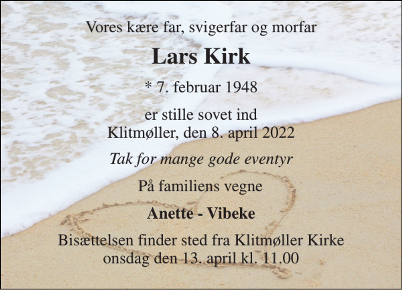 <p>Vores kære far, svigerfar og morfar<br />Lars Kirk​<br />*​ 7. februar 1948<br />er stille sovet ind Klitmøller, den 8. april 2022<br />Tak for mange gode eventyr<br />På familiens vegne<br />Anette - Vibeke<br />Bisættelsen​ finder sted fra Klitmøller Kirke​ onsdag den 13. april​ kl. 11.00</p>