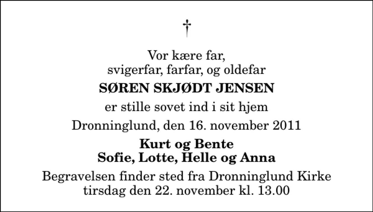 <p>Vor kære far, svigerfar, farfar, og oldefar<br />Søren Skjødt Jensen<br />er stille sovet ind i sit hjem<br />Dronninglund, den 16. november 2011<br />Kurt og Bente Sofie, Lotte, Helle og Anna<br />Begravelsen finder sted fra Dronninglund Kirke tirsdag den 22. november kl. 13.00</p>