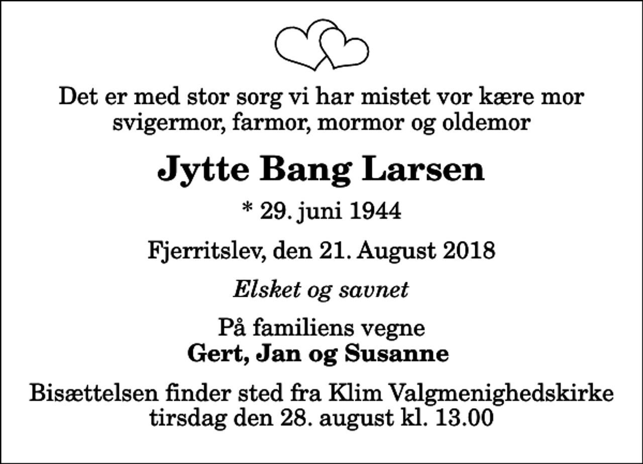 <p>Det er med stor sorg vi har mistet vor kære mor svigermor, farmor, mormor og oldemor<br />Jytte Bang Larsen<br />* 29. juni 1944<br />Fjerritslev, den 21. August 2018<br />Elsket og savnet<br />På familiens vegne<br />Gert, Jan og Susanne<br />Bisættelsen finder sted fra Klim Valgmenighedskirke tirsdag den 28. august kl. 13.00</p>