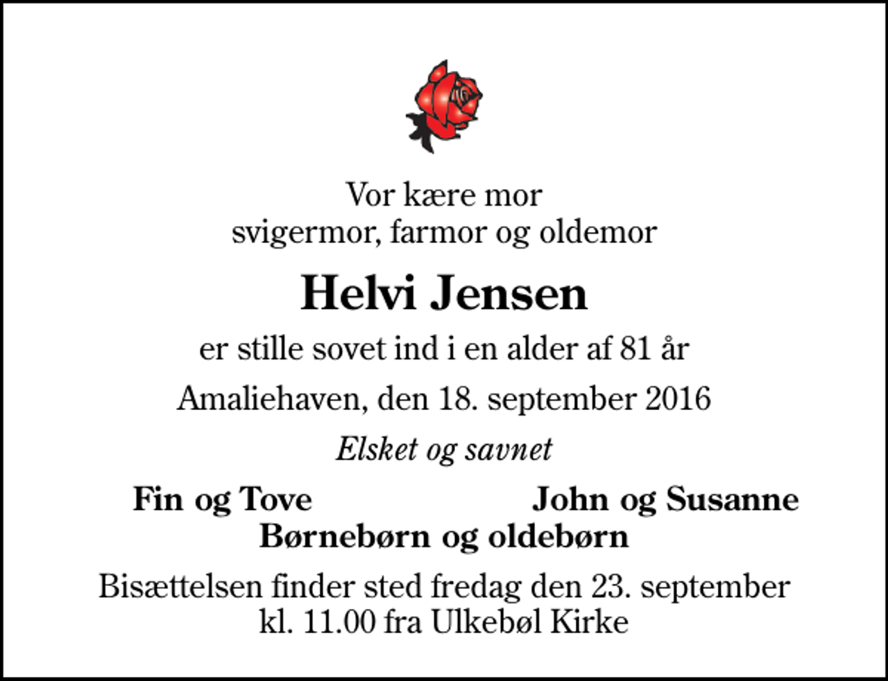 <p>Vor kære mor svigermor, farmor og oldemor<br />Helvi Jensen<br />er stille sovet ind i en alder af 81 år<br />Amaliehaven, den 18. september 2016<br />Elsket og savnet<br />Fin og Tove<br />John og Susanne<br />Bisættelsen finder sted fredag den 23. september kl. 11.00 fra Ulkebøl Kirke</p>