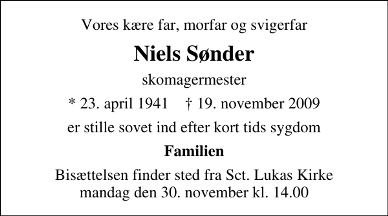<p>Vores kære far, morfar og svigerfar<br />Niels Sønder<br />skomagermester<br />* 23. april 1941 ✝ 19. november 2009<br />er stille sovet ind efter kort tids sygdom<br />Familien<br />Bisættelsen finder sted fra Sankt Lukas Kirke mandag den 30. november kl. 14.00</p>