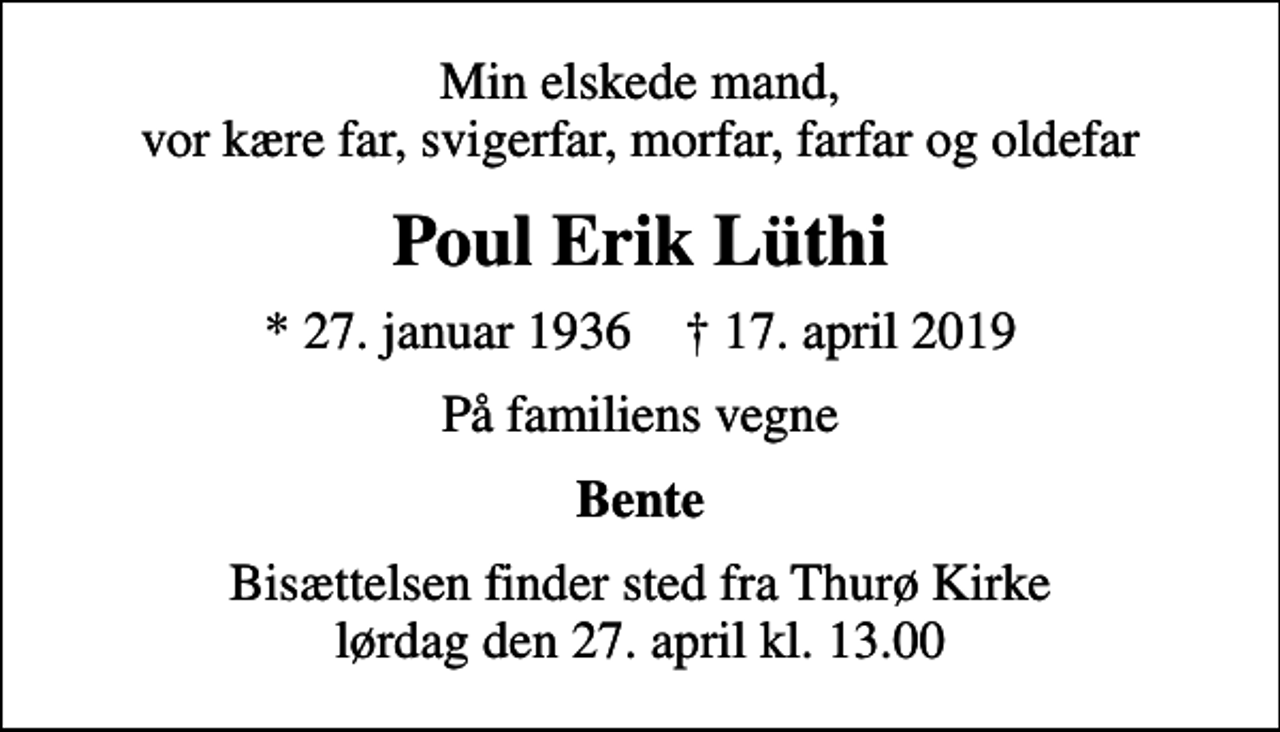 <p>Min elskede mand, vor kære far, svigerfar, morfar, farfar og oldefar<br />Poul Erik Lüthi<br />* 27. januar 1936 ✝ 17. april 2019<br />På familiens vegne<br />Bente<br />Bisættelsen finder sted fra Thurø Kirke lørdag den 27. april kl. 13.00</p>